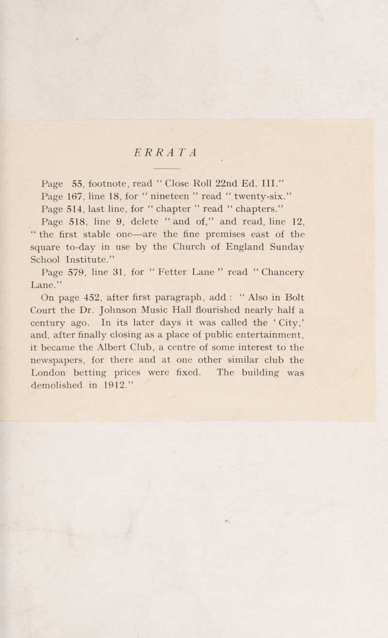 ERRATA Page 55, footnote, read “ Close Roll 22nd Ed. III.” Page 167, line 18, for “ nineteen ” read “ twenty-six.” Page 514, last line, for “ chapter ” read “ chapters.” Page 518, line 9, delete “ and of,” and read, line 12, “ the first stable one—are the fine premises east of the square to-day in use by the Church of England Sunday School Institute.” Page 579, line 31, for “ Fetter Lane ” read “Chancery Lane.” On page 452, after first paragraph, add : “ Also in Bolt Court the Dr. Johnson Music Hall flourished nearly half a century ago. In its later days it was called the ‘ City,’ and, after finally closing as a place of public entertainment, it became the Albert Club, a centre of some interest to the newspapers, for there and at one other similar club the London betting prices were fixed. The building was demolished in 1912.”