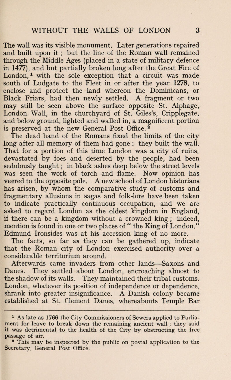 The wall was its visible monument. Later generations repaired and built upon it; but the line of the Roman wall remained through the Middle Ages (placed in a state of military defence in 1477), and but partially broken long after the Great Fire of London,1 2 * with the sole exception that a circuit was made south of Ludgate to the Fleet in or after the year 1278, to enclose and protect the land whereon the Dominicans, or Black Friars, had then newly settled. A fragment or two may still be seen above the surface opposite St. Alphage, London Wall, in the churchyard of St. Giles’s, Cripplegate, and below ground, lighted and walled in, a magnificent portion is preserved at the new General Post Office.8 The dead hand of the Romans fixed the limits of the city long after all memory of them had gone : they built the wall. That for a portion of this time London was a city of ruins, devastated by foes and deserted by the people, had been sedulously taught; in black ashes deep below the street levels was seen the work of torch and flame. Now opinion has veered to the opposite pole. A new school of London historians has arisen, by whom the comparative study of customs and fragmentary allusions in sagas and folk-lore have been taken to indicate practically continuous occupation, and we are asked to regard London as the oldest kingdom in England, if there can be a kingdom without a crowned king; indeed, mention is found in one or two places of “ the King of London.” Edmund Ironsides was at his accession king of no more. The facts, so far as they can be gathered up, indicate that the Roman city of London exercised authority over a considerable territorium around. Afterwards came invaders from other lands—Saxons and Danes. They settled about London, encroaching almost to the shadow of its walls. They maintained their tribal customs. London, whatever its position of independence or dependence, shrank into greater insignificance. A Danish colony became established at St. Clement Danes, whereabouts Temple Bar 1 As late as 1766 the City Commissioners of Sewers applied to Parlia¬ ment for leave to break down the remaining ancient wall; they said it was detrimental to the health of the City by obstructing the free passage of air. 2 This may be inspected by the public on postal application to the Secretary, General Post Office.