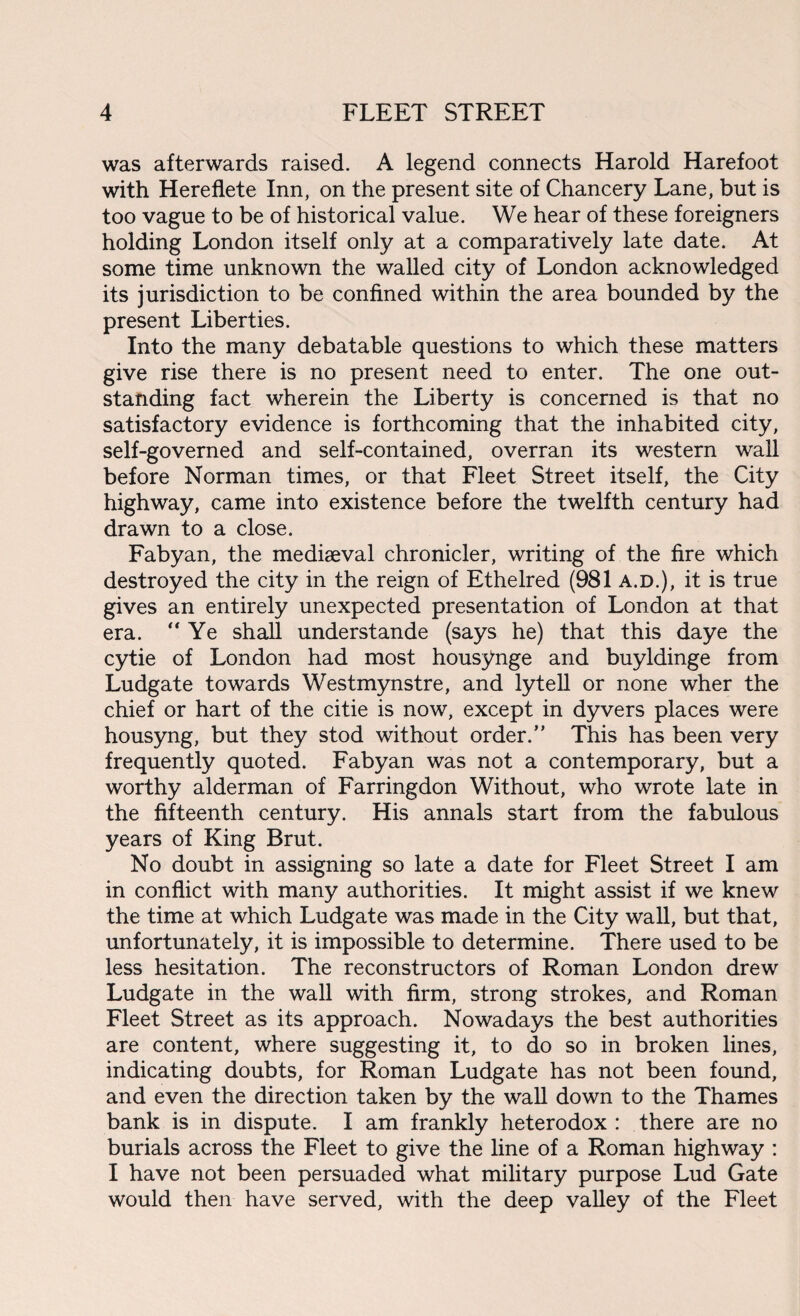 was afterwards raised. A legend connects Harold Harefoot with Hereflete Inn, on the present site of Chancery Lane, but is too vague to be of historical value. We hear of these foreigners holding London itself only at a comparatively late date. At some time unknown the walled city of London acknowledged its jurisdiction to be confined within the area bounded by the present Liberties. Into the many debatable questions to which these matters give rise there is no present need to enter. The one out¬ standing fact wherein the Liberty is concerned is that no satisfactory evidence is forthcoming that the inhabited city, self-governed and self-contained, overran its western wall before Norman times, or that Fleet Street itself, the City highway, came into existence before the twelfth century had drawn to a close. Fabyan, the mediaeval chronicler, writing of the fire which destroyed the city in the reign of Ethelred (981 A.D.), it is true gives an entirely unexpected presentation of London at that era. “Ye shall understande (says he) that this daye the cytie of London had most housynge and buyldinge from Ludgate towards Westmynstre, and lytell or none wher the chief or hart of the citie is now, except in dyvers places were housyng, but they stod without order.” This has been very frequently quoted. Fabyan was not a contemporary, but a worthy alderman of Farringdon Without, who wrote late in the fifteenth century. His annals start from the fabulous years of King Brut. No doubt in assigning so late a date for Fleet Street I am in conflict with many authorities. It might assist if we knew the time at which Ludgate was made in the City wall, but that, unfortunately, it is impossible to determine. There used to be less hesitation. The reconstructors of Roman London drew Ludgate in the wall with firm, strong strokes, and Roman Fleet Street as its approach. Nowadays the best authorities are content, where suggesting it, to do so in broken lines, indicating doubts, for Roman Ludgate has not been found, and even the direction taken by the wall down to the Thames bank is in dispute. I am frankly heterodox : there are no burials across the Fleet to give the line of a Roman highway : I have not been persuaded what military purpose Lud Gate would then have served, with the deep valley of the Fleet