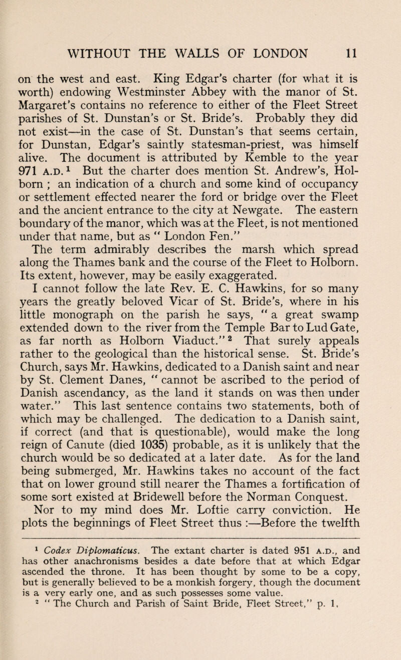 on the west and east. King Edgar's charter (for what it is worth) endowing Westminster Abbey with the manor of St. Margaret’s contains no reference to either of the Fleet Street parishes of St. Dunstan’s or St. Bride’s. Probably they did not exist—in the case of St. Dunstan’s that seems certain, for Dunstan, Edgar’s saintly statesman-priest, was himself alive. The document is attributed by Kemble to the year 971 a.d. 1 But the charter does mention St. Andrew’s, Hol- born ; an indication of a church and some kind of occupancy or settlement effected nearer the ford or bridge over the Fleet and the ancient entrance to the city at Newgate. The eastern boundary of the manor, which was at the Fleet, is not mentioned under that name, but as “ London Fen.” The term admirably describes the marsh which spread along the Thames bank and the course of the Fleet to Holborn. Its extent, however, may be easily exaggerated. I cannot follow the late Rev. E. C. Hawkins, for so many years the greatly beloved Vicar of St. Bride’s, where in his little monograph on the parish he says,  a great swamp extended down to the river from the Temple Bar to Lud Gate, as far north as Holborn Viaduct.”1 2 That surely appeals rather to the geological than the historical sense. St. Bride’s Church, says Mr. Hawkins, dedicated to a Danish saint and near by St. Clement Danes, “ cannot be ascribed to the period of Danish ascendancy, as the land it stands on was then under water.” This last sentence contains two statements, both of which may be challenged. The dedication to a Danish saint, if correct (and that is questionable), would make the long reign of Canute (died 1035) probable, as it is unlikely that the church would be so dedicated at a later date. As for the land being submerged, Mr. Hawkins takes no account of the fact that on lower ground still nearer the Thames a fortification of some sort existed at Bridewell before the Norman Conquest. Nor to my mind does Mr. Loftie carry conviction. He plots the beginnings of Fleet Street thus :—Before the twelfth 1 Codex Diplomaticus. The extant charter is dated 951 a.d., and has other anachronisms besides a date before that at which Edgar ascended the throne. It has been thought by some to be a copy, but is generally believed to be a monkish forgery, though the document is a very early one, and as such possesses some value. 2 “ The Church and Parish of Saint Bride, Fleet Street,” p. 1,