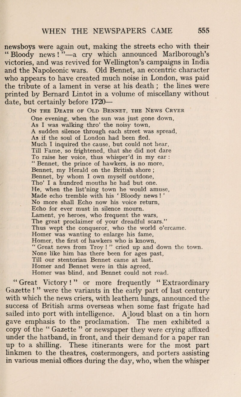 newsboys were again out, making the streets echo with their “ Bloody news ! ”—a cry which announced Marlborough’s victories, and was revived for Wellington’s campaigns in India and the Napoleonic wars. Old Bennet, an eccentric character who appears to have created much noise in London, was paid the tribute of a lament in verse at his death ; the lines were printed by Bernard Lintot in a volume of miscellany without date, but certainly before 1720— On the Death of Old Bennet, the News Cryer One evening, when the sun was just gone down, As I was walking thro’ the noisy town, A sudden silence through each street was spread, As if the soul of London had been fled. Much I inquired the cause, but could not hear, Till Fame, so frightened, that she did not dare To raise her voice, thus whisper’d in my ear : “ Bennet, the prince of hawkers, is no more, Bennet, my Herald on the British shore ; Bennet, by whom I own myself outdone, Tho’ I a hundred mouths he had but one. He, when the list’ning town he would amuse, Made echo tremble with his ‘ Bloody news ! ’ No more shall Echo now his voice return. Echo for ever must in silence mourn. Lament, ye heroes, who frequent the wars. The great proclaimer of your dreadful scars.” Thus wept the conqueror, who the world o’ercame. Homer was wanting to enlarge his fame, Homer, the first of hawkers who is known, “ Great news from Troy ! ” cried up and down the town. None like him has there been for ages past, Till our stentorian Bennet came at last. Homer and Bennet were in this agreed, Homer was blind, and Bennet could not read. “ Great Victory ! ” or more frequently “ Extraordinary Gazette ! ” were the variants in the early part of last century with which the news criers, with leathern lungs, announced the success of British arms overseas when some fast frigate had sailed into port with intelligence. AToud blast on a tin horn gave emphasis to the proclamation. The men exhibited a copy of the “ Gazette ” or newspaper they were crying affixed under the hatband, in front, and their demand for a paper ran up to a shilling. These itinerants were for the most part linkmen to the theatres, costermongers, and porters assisting in various menial offices during the day, who, when the whisper