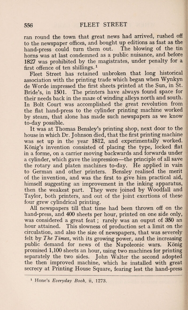 ran round the town that great news had arrived, rushed off to the newspaper offices, and bought up editions as fast as the hand-press could turn them out. The blowing of the tin horns was at last condemned as a public nuisance, and before 1827 was prohibited by the magistrates, under penalty for a first offence of ten shillings.1 Fleet Street has retained unbroken that long historical association with the printing trade which began when Wynkyn de Worde impressed the first sheets printed at the Sun, in St. Bride’s, in 1501. The printers have always found space for their needs back in the maze of winding alleys north and south. In Bolt Court was accomplished the great revolution from the flat hand-press to the cylinder printing machine worked by steam, that alone has made such newspapers as we know to-day possible. It was at Thomas Bensley’s printing shop, next door to the house in which Dr. J ohnson died, that the first printing machine was set up in the year 1812, and experimentally worked. Konig’s invention consisted of placing the type, locked flat in a forme, on a carrier moving backwards and forwards under a cylinder, which gave the impression—the principle of all save the rotary and platen machines to-day. He applied in vain to German and other printers. Bensley realised the merit of the invention, and was the first to give him practical aid, himself suggesting an improvement in the inking apparatus, then the weakest part. They were joined by Woodfall and Taylor, both printers, and out of the joint exertions of these four grew cylindrical printing. All newspapers till that time had been thrown off on the hand-press, and 400 sheets per hour, printed on one side only, was considered a great feat; rarely was an ouput of 350 an hour attained. This slowness of production set a limit on the circulation, and also the size of newspapers, that was severely felt by The Times, with its growing power, and the increasing public demand for news of the Napoleonic wars. Konig promised 1,100 sheets an hour, using two machines for printing separately the two sides. John Walter the second adopted the then improved machine, which he installed with great secrecy at Printing House Square, fearing lest the hand-press 1 Hone’s Everyday Book, ii, 1273.