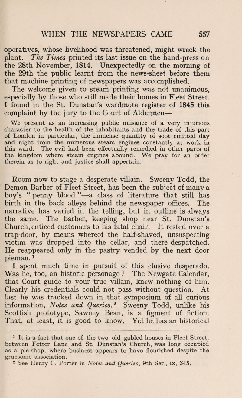 operatives, whose livelihood was threatened, might wreck the plant. The Times printed its last issue on the hand-press on the 28th November, 1814. Unexpectedly on the morning of the 29th the public learnt from the news-sheet before them that machine printing of newspapers was accomplished. The welcome given to steam printing was not unanimous, especially by those who still made their homes in Fleet Street. I found in the St. Dunstan’s wardmote register of 1845 this complaint by the jury to the Court of Aldermen— We present as an increasing public nuisance of a very injurious character to the health of the inhabitants and the trade of this part of London in particular, the immense quantity of soot emitted day and night from the numerous steam engines constantly at work in this ward. The evil had been effectually remedied in other parts of the kingdom where steam engines abound. We pray for an order therein as to right and justice shall appertain. Room now to stage a desperate villain. Sweeny Todd, the Demon Barber of Fleet Street, has been the subject of many a boy’s “ penny blood ”—a class of literature that still has birth in the back alleys behind the newspaper offices. The narrative has varied in the telling, but in outline is always the same. The barber, keeping shop near St. Dunstan’s Church, enticed customers to his fatal chair. It rested over a trap-door, by means whereof the half-shaved, unsuspecting victim was dropped into the cellar, and there despatched. He reappeared only in the pastry vended by the next door pieman.1 I spent much time in pursuit of this elusive desperado. Was he, too, an historic personage ? The Newgate Calendar, that Court guide to your true villain, knew nothing of him. Clearly his credentials could not pass without question. At last he was tracked down in that symposium of all curious information, Notes and Queries,2 Sweeny Todd, unlike his Scottish prototype, Sawney Bean, is a figment of fiction. That, at least, it is good to know. Yet he has an historical 1 It is a fact that one of the two old gabled houses in Fleet Street, between Fetter Lane and St. Dunstan’s Church, was long occupied as a pie-shop, where business appears to have flourished despite the gruesome association. 2 See Henry C. Porter in Notes and Queries, 9th Ser., ix, 345,