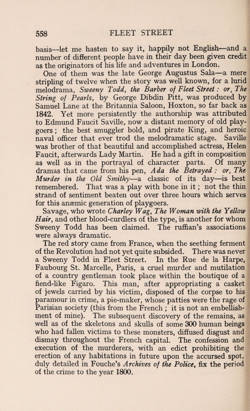 basis—let me hasten to say it, happily not English—and a number of different people have in their day been given credit as the originators of his life and adventures in London. One of them was the late George Augustus Sala—a mere stripling of twelve when the story was well known, for a lurid melodrama, Sweeny Todd, the Barber of Fleet Street: or, The String of Pearls, by George Dibdin Pitt, was produced by Samuel Lane at the Britannia Saloon, Hoxton, so far back as 1842. Yet more persistently the authorship was attributed to Edmund Faucit Saville, now a distant memory of old play¬ goers ; the best smuggler bold, and pirate King, and heroic naval officer that ever trod the melodramatic stage. Saville was brother of that beautiful and accomplished actress, Helen Faucit, afterwards Lady Martin. He had a gift in composition as well as in the portrayal of character parts. Of many dramas that came from his pen, Ada the Betrayed : or, The Murder in the Old Smithy—a classic of its day—is best remembered. That was a play with bone in it; not the thin strand of sentiment beaten out over three hours which serves for this anaemic generation of playgoers. Savage, who wrote Charley Wag, The Woman with the Yellow Hair, and other blood-curdlers of the type, is another for whom Sweeny Todd has been claimed. The ruffian’s associations were always dramatic. The red story came from France, when the seething ferment of the Revolution had not yet quite subsided. There was never a Sweeny Todd in Fleet Street. In the Rue de la Harpe, Faubourg St. Marcelle, Paris, a cruel murder and mutilation of a country gentleman took place within the boutique of a fiend-like Figaro. This man, after appropriating a casket of jewels carried by his victim, disposed of the corpse to his paramour in crime, a pie-maker, whose patties were the rage of Parisian society (this from the French ; it is not an embellish¬ ment of mine). The subsequent discovery of the remains, as well as of the skeletons and skulls of some 300 human beings who had fallen victims to these monsters, diffused disgust and dismay throughout the French capital. The confession and execution of the murderers, with an edict prohibiting the erection of any habitations in future upon the accursed spot, duly detailed in Fouche’s Archives of the Police, fix the period of the crime to the year 1800.