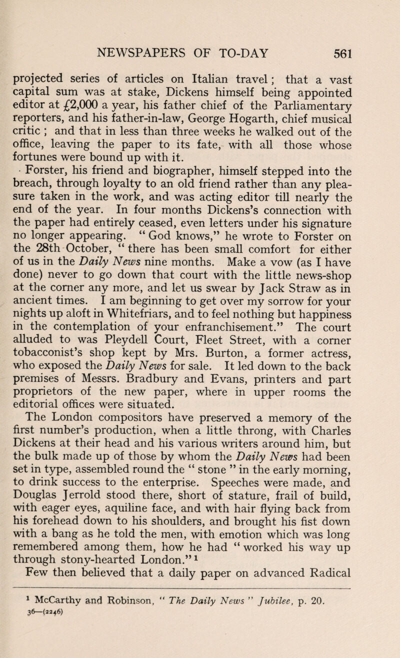 projected series of articles on Italian travel; that a vast capital sum was at stake, Dickens himself being appointed editor at £2,000 a year, his father chief of the Parliamentary reporters, and his father-in-law, George Hogarth, chief musical critic ; and that in less than three weeks he walked out of the office, leaving the paper to its fate, with all those whose fortunes were bound up with it. • Forster, his friend and biographer, himself stepped into the breach, through loyalty to an old friend rather than any plea¬ sure taken in the work, and was acting editor till nearly the end of the year. In four months Dickens’s connection with the paper had entirely ceased, even letters under his signature no longer appearing. “ God knows,” he wrote to Forster on the 28th October, “there has been small comfort for either of us in the Daily News nine months. Make a vow (as I have done) never to go down that court with the little news-shop at the comer any more, and let us swear by Jack Straw as in ancient times. I am beginning to get over my sorrow for your nights up aloft in Whitefriars, and to feel nothing but happiness in the contemplation of your enfranchisement.” The court alluded to was Pleydell Court, Fleet Street, with a comer tobacconist’s shop kept by Mrs. Burton, a former actress, who exposed the Daily News for sale. It led down to the back premises of Messrs. Bradbury and Evans, printers and part proprietors of the new paper, where in upper rooms the editorial offices were situated. The London compositors have preserved a memory of the first number’s production, when a little throng, with Charles Dickens at their head and his various writers around him, but the bulk made up of those by whom the Daily News had been set in type, assembled round the “ stone ” in the early morning, to drink success to the enterprise. Speeches were made, and Douglas Jerrold stood there, short of stature, frail of build, with eager eyes, aquiline face, and with hair flying back from his forehead down to his shoulders, and brought his fist down with a bang as he told the men, with emotion which was long remembered among them, how he had “ worked his way up through stony-hearted London.”1 Few then believed that a daily paper on advanced Radical 1 McCarthy and Robinson, “ The Daily News ” Jubilee, p. 20. 36— (2246)