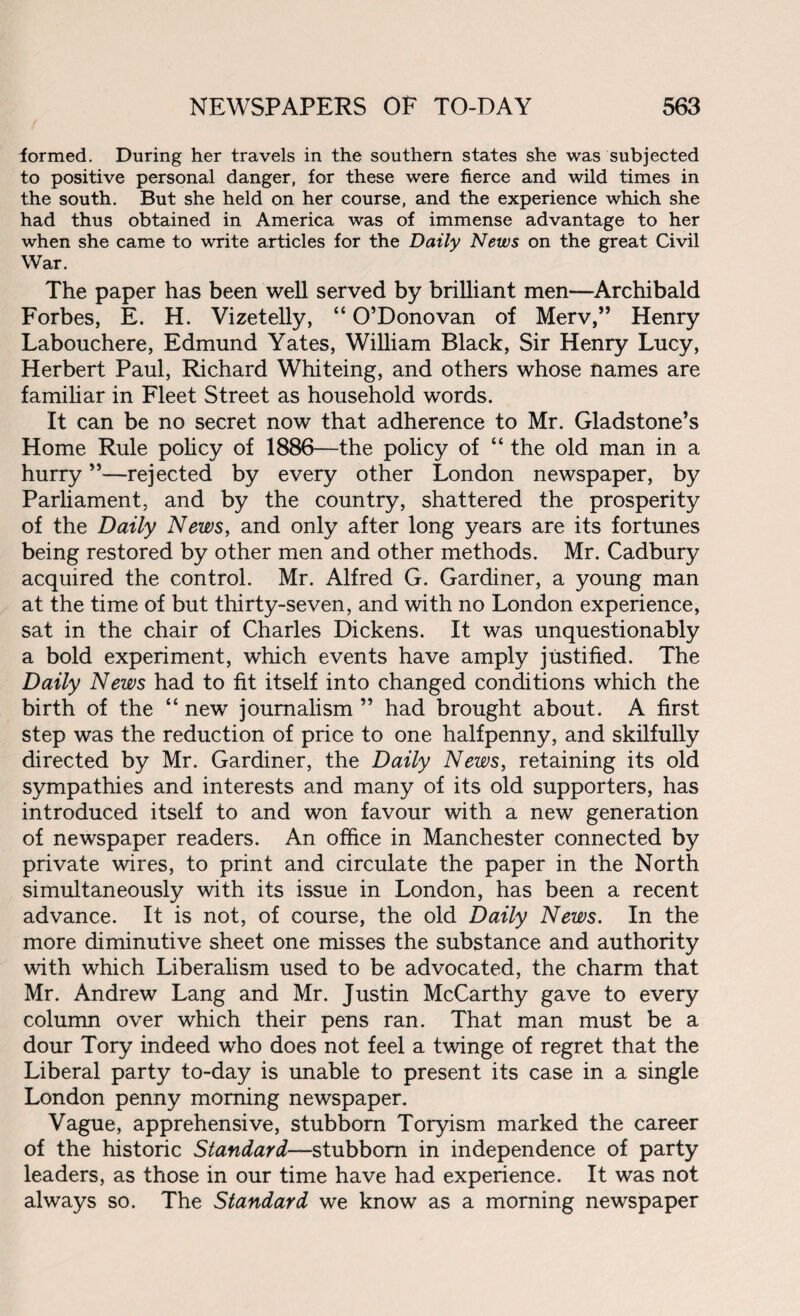 formed. During her travels in the southern states she was subjected to positive personal danger, for these were fierce and wild times in the south. But she held on her course, and the experience which she had thus obtained in America was of immense advantage to her when she came to write articles for the Daily News on the great Civil War. The paper has been well served by brilliant men—Archibald Forbes, E. H. Vizetelly, “ O’Donovan of Merv,” Henry Labouchere, Edmund Yates, William Black, Sir Henry Lucy, Herbert Paul, Richard Whiteing, and others whose names are familiar in Fleet Street as household words. It can be no secret now that adherence to Mr. Gladstone’s Home Rule policy of 1886—the policy of “ the old man in a hurry ”—rejected by every other London newspaper, by Parliament, and by the country, shattered the prosperity of the Daily News, and only after long years are its fortunes being restored by other men and other methods. Mr. Cadbury acquired the control. Mr. Alfred G. Gardiner, a young man at the time of but thirty-seven, and with no London experience, sat in the chair of Charles Dickens. It was unquestionably a bold experiment, which events have amply justified. The Daily News had to fit itself into changed conditions which the birth of the “ new journalism ” had brought about. A first step was the reduction of price to one halfpenny, and skilfully directed by Mr. Gardiner, the Daily News, retaining its old sympathies and interests and many of its old supporters, has introduced itself to and won favour with a new generation of newspaper readers. An office in Manchester connected by private wires, to print and circulate the paper in the North simultaneously with its issue in London, has been a recent advance. It is not, of course, the old Daily News. In the more diminutive sheet one misses the substance and authority with which Liberalism used to be advocated, the charm that Mr. Andrew Lang and Mr. Justin McCarthy gave to every column over which their pens ran. That man must be a dour Tory indeed who does not feel a twinge of regret that the Liberal party to-day is unable to present its case in a single London penny morning newspaper. Vague, apprehensive, stubborn Toryism marked the career of the historic Standard—stubborn in independence of party leaders, as those in our time have had experience. It was not always so. The Standard we know as a morning newspaper