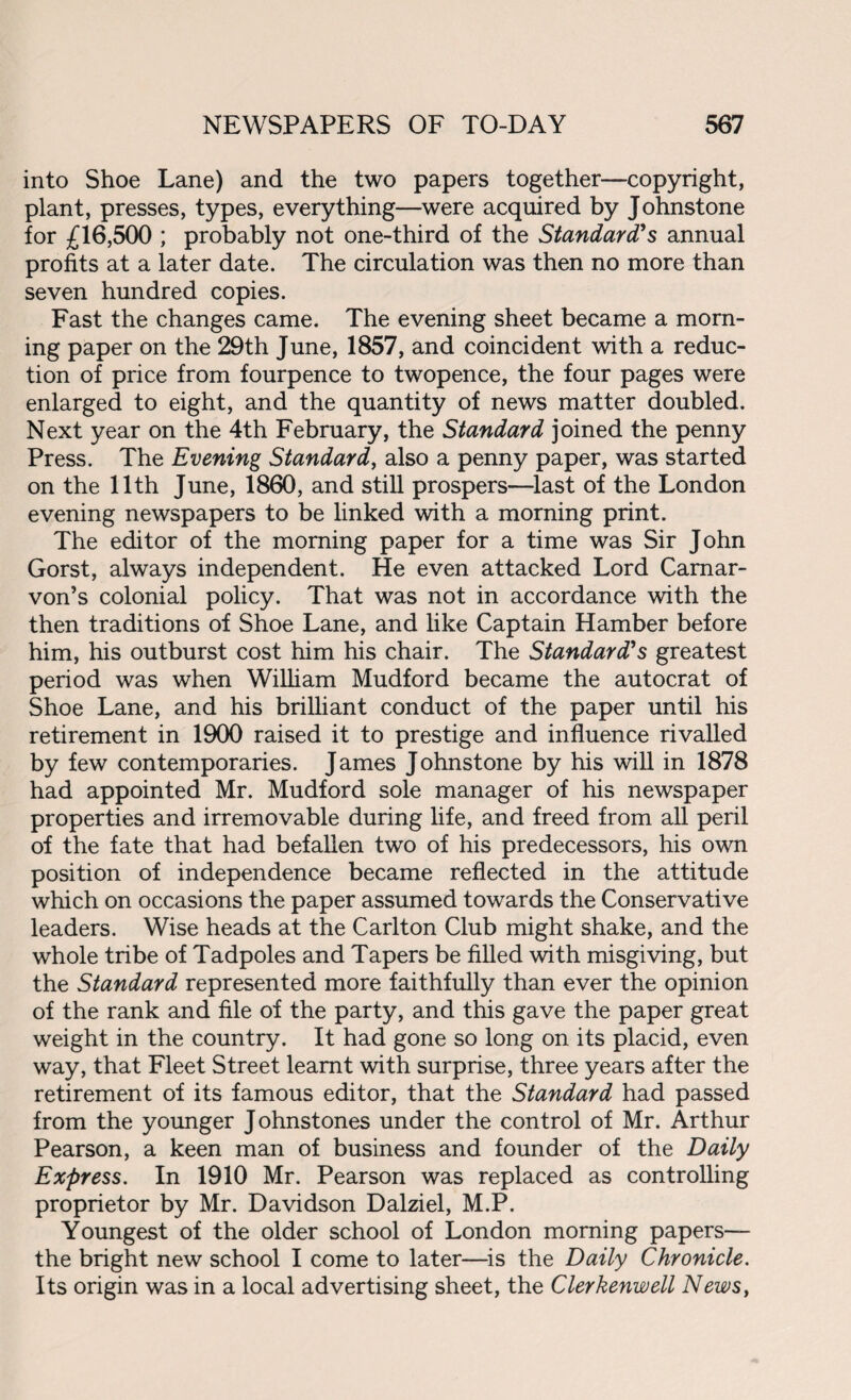 into Shoe Lane) and the two papers together—copyright, plant, presses, types, everything—were acquired by Johnstone for £16,500 ; probably not one-third of the Standard's annual profits at a later date. The circulation was then no more than seven hundred copies. Fast the changes came. The evening sheet became a morn¬ ing paper on the 29th June, 1857, and coincident with a reduc¬ tion of price from fourpence to twopence, the four pages were enlarged to eight, and the quantity of news matter doubled. Next year on the 4th February, the Standard joined the penny Press. The Evening Standard, also a penny paper, was started on the 11th June, 1860, and still prospers—last of the London evening newspapers to be linked with a morning print. The editor of the morning paper for a time was Sir John Gorst, always independent. He even attacked Lord Carnar¬ von’s colonial policy. That was not in accordance with the then traditions of Shoe Lane, and like Captain Hamber before him, his outburst cost him his chair. The Standard's greatest period was when William Mudford became the autocrat of Shoe Lane, and his brilliant conduct of the paper until his retirement in 1900 raised it to prestige and influence rivalled by few contemporaries. James Johnstone by his will in 1878 had appointed Mr. Mudford sole manager of his newspaper properties and irremovable during life, and freed from all peril of the fate that had befallen two of his predecessors, his own position of independence became reflected in the attitude which on occasions the paper assumed towards the Conservative leaders. Wise heads at the Carlton Club might shake, and the whole tribe of Tadpoles and Tapers be filled with misgiving, but the Standard represented more faithfully than ever the opinion of the rank and file of the party, and this gave the paper great weight in the country. It had gone so long on its placid, even way, that Fleet Street learnt with surprise, three years after the retirement of its famous editor, that the Standard had passed from the younger Johnstones under the control of Mr. Arthur Pearson, a keen man of business and founder of the Daily Express. In 1910 Mr. Pearson was replaced as controlling proprietor by Mr. Davidson Dalziel, M.P. Youngest of the older school of London morning papers— the bright new school I come to later—is the Daily Chronicle. Its origin was in a local advertising sheet, the Clerkenwell News,