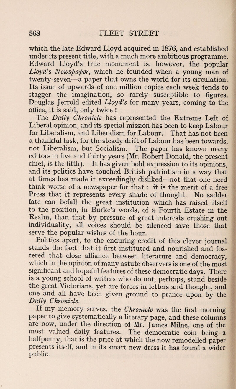 which the late Edward Lloyd acquired in 1876, and established under its present title, with a much more ambitious programme. Edward Lloyd’s true monument is, however, the popular Lloyd's Newspaper, which he founded when a young man of twenty-seven—a paper that owns the world for its circulation. Its issue of upwards of one million copies each week tends to stagger the imagination, so rarely susceptible to figures. Douglas Jerrold edited Lloyd's for many years, coming to the office, it is said, only twice ! The Daily Chronicle has represented the Extreme Left of Liberal opinion, and its special mission has been to keep Labour for Liberalism, and Liberalism for Labour. That has not been a thankful task, for the steady drift of Labour has been towards, not Liberalism, but Socialism. The paper has known many editors in five and thirty years (Mr. Robert Donald, the present chief, is the fifth). It has given bold expression to its opinions, and its politics have touched British patriotism in a way that at times has made it exceedingly disliked—not that one need think worse of a newspaper for that : it is the merit of a free Press that it represents every shade of thought. No sadder fate can befall the great institution which has raised itself to the position, in Burke’s words, of a Fourth Estate in the Realm, than that by pressure of great interests crushing out individuality, all voices should be silenced save those that serve the popular wishes of the hour. Politics apart, to the enduring credit of this clever journal stands the fact that it first instituted and nourished and fos¬ tered that close alliance between literature and democracy, which in the opinion of many astute observers is one of the most significant and hopeful features of these democratic days. There is a young school of writers who do not, perhaps, stand beside the great Victorians, yet are forces in letters and thought, and one and all have been given ground to prance upon by the Daily Chronicle. If my memory serves, the Chronicle was the first morning paper to give systematically a literary page, and these columns are now, under the direction of Mr. James Milne, one of the most valued daily features. The democratic coin being a halfpenny, that is the price at which the now remodelled paper presents itself, and in its smart new dress it has found a wider public.