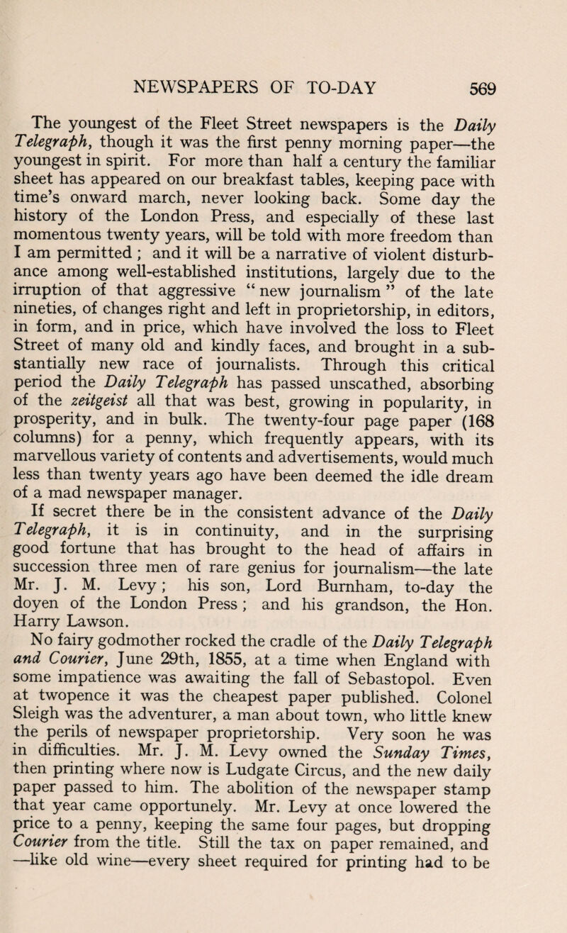 The youngest of the Fleet Street newspapers is the Daily Telegraph, though it was the first penny morning paper—the youngest in spirit. For more than half a century the familiar sheet has appeared on our breakfast tables, keeping pace with time’s onward march, never looking back. Some day the history of the London Press, and especially of these last momentous twenty years, will be told with more freedom than I am permitted ; and it will be a narrative of violent disturb¬ ance among well-established institutions, largely due to the irruption of that aggressive “new journalism” of the late nineties, of changes right and left in proprietorship, in editors, in form, and in price, which have involved the loss to Fleet Street of many old and kindly faces, and brought in a sub¬ stantially new race of journalists. Through this critical period the Daily Telegraph has passed unscathed, absorbing of the Zeitgeist all that was best, growing in popularity, in prosperity, and in bulk. The twenty-four page paper (168 columns) for a penny, which frequently appears, with its marvellous variety of contents and advertisements, would much less than twenty years ago have been deemed the idle dream of a mad newspaper manager. If secret there be in the consistent advance of the Daily Telegraph, it is in continuity, and in the surprising good fortune that has brought to the head of affairs in succession three men of rare genius for journalism—the late Mr. J. M. Levy; his son, Lord Burnham, to-day the doyen of the London Press ; and his grandson, the Hon. Harry Lawson. No fairy godmother rocked the cradle of the Daily Telegraph and Courier, June 29th, 1855, at a time when England with some impatience was awaiting the fall of Sebastopol. Even at twopence it was the cheapest paper published. Colonel Sleigh was the adventurer, a man about town, who little knew the perils of newspaper proprietorship. Very soon he was in difficulties. Mr. J. M. Levy owned the Sunday Times, then printing where now is Ludgate Circus, and the new daily paper passed to him. The abolition of the newspaper stamp that year came opportunely. Mr. Levy at once lowered the price to a penny, keeping the same four pages, but dropping Courier from the title. Still the tax on paper remained, and —like old wine—every sheet required for printing had to be