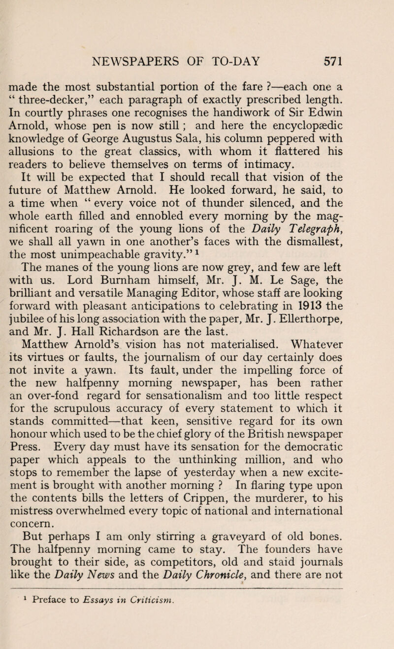 made the most substantial portion of the fare ?—each one a “ three-decker,” each paragraph of exactly prescribed length. In courtly phrases one recognises the handiwork of Sir Edwin Arnold, whose pen is now still; and here the encyclopaedic knowledge of George Augustus Sala, his column peppered with allusions to the great classics, with whom it flattered his readers to believe themselves on terms of intimacy. It will be expected that I should recall that vision of the future of Matthew Arnold. He looked forward, he said, to a time when “ every voice not of thunder silenced, and the whole earth filled and ennobled every morning by the mag¬ nificent roaring of the young lions of the Daily Telegraph, we shall all yawn in one another’s faces with the dismallest, the most unimpeachable gravity.”1 The manes of the young lions are now grey, and few are left with us. Lord Burnham himself, Mr. J. M. Le Sage, the brilliant and versatile Managing Editor, whose staff are looking forward with pleasant anticipations to celebrating in 1913 the jubilee of his long association with the paper, Mr. J. Ellerthorpe, and Mr. J. Hall Richardson are the last. Matthew Arnold’s vision has not materialised. Whatever its virtues or faults, the journalism of our day certainly does not invite a yawn. Its fault, under the impelling force of the new halfpenny morning newspaper, has been rather an over-fond regard for sensationalism and too little respect for the scrupulous accuracy of every statement to which it stands committed—that keen, sensitive regard for its own honour which used to be the chief glory of the British newspaper Press. Every day must have its sensation for the democratic paper which appeals to the unthinking million, and who stops to remember the lapse of yesterday when a new excite¬ ment is brought with another morning ? In flaring type upon the contents bills the letters of Crippen, the murderer, to his mistress overwhelmed every topic of national and international concern. But perhaps I am only stirring a graveyard of old bones. The halfpenny morning came to stay. The founders have brought to their side, as competitors, old and staid journals like the Daily News and the Daily Chronicle, and there are not 1 Preface to Essays in Criticism.
