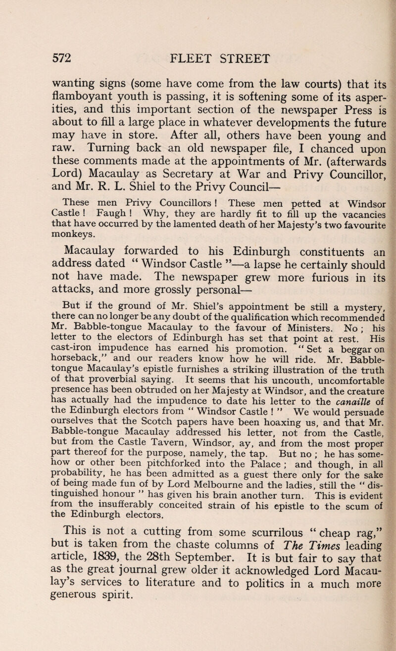 wanting signs (some have come from the law courts) that its flamboyant youth is passing, it is softening some of its asper¬ ities, and this important section of the newspaper Press is about to fill a large place in whatever developments the future may have in store. After all, others have been young and raw. Turning back an old newspaper file, I chanced upon these comments made at the appointments of Mr. (afterwards Lord) Macaulay as Secretary at War and Privy Councillor, and Mr. R. L. Shiel to the Privy Council— These men Privy Councillors ! These men petted at Windsor Castle ! Faugh ! Why, they are hardly fit to fill up the vacancies that have occurred by the lamented death of her Majesty’s two favourite monkeys. Macaulay forwarded to his Edinburgh constituents an address dated “ Windsor Castle ”—a lapse he certainly should not have made. The newspaper grew more furious in its attacks, and more grossly personal— But if the ground of Mr. Shiel’s appointment be still a mystery, there can no longer be any doubt of the qualification which recommended Mr. Babble-tongue Macaulay to the favour of Ministers. No ; his letter to the electors of Edinburgh has set that point at rest. His cast-iron impudence has earned his promotion. “ Set a beggar on horseback,” and our readers know how he will ride. Mr. Babble- tongue Macaulay’s epistle furnishes a striking illustration of the truth of that proverbial saying. It seems that his uncouth, uncomfortable presence has been obtruded on her Majesty at Windsor, and the creature has actually had the impudence to date his letter to the canaille of the Edinburgh electors from  Windsor Castle ! ” We would persuade ourselves that the Scotch papers have been hoaxing us, and that Mr. Babble-tongue Macaulay addressed his letter, not from the Castle, but from the Castle Tavern, Windsor, ay, and from the most proper part thereof for the purpose, namely, the tap. But no ; he has some¬ how or other been pitchforked into the Palace ; and though, in all probability, he has been admitted as a guest there only for the sake of being made fun of by Lord Melbourne and the ladies, still the “ dis¬ tinguished honour ” has given his brain another turn. This is evident from the insufferably conceited strain of his epistle to the scum of the Edinburgh electors. This is not a cutting from some scurrilous “ cheap rag,” but is taken from the chaste columns of The Times leading article, 1839, the 28th September. It is but fair to say that as the great journal grew older it acknowledged Lord Macau¬ lay’s services to literature and to politics in a much more generous spirit.