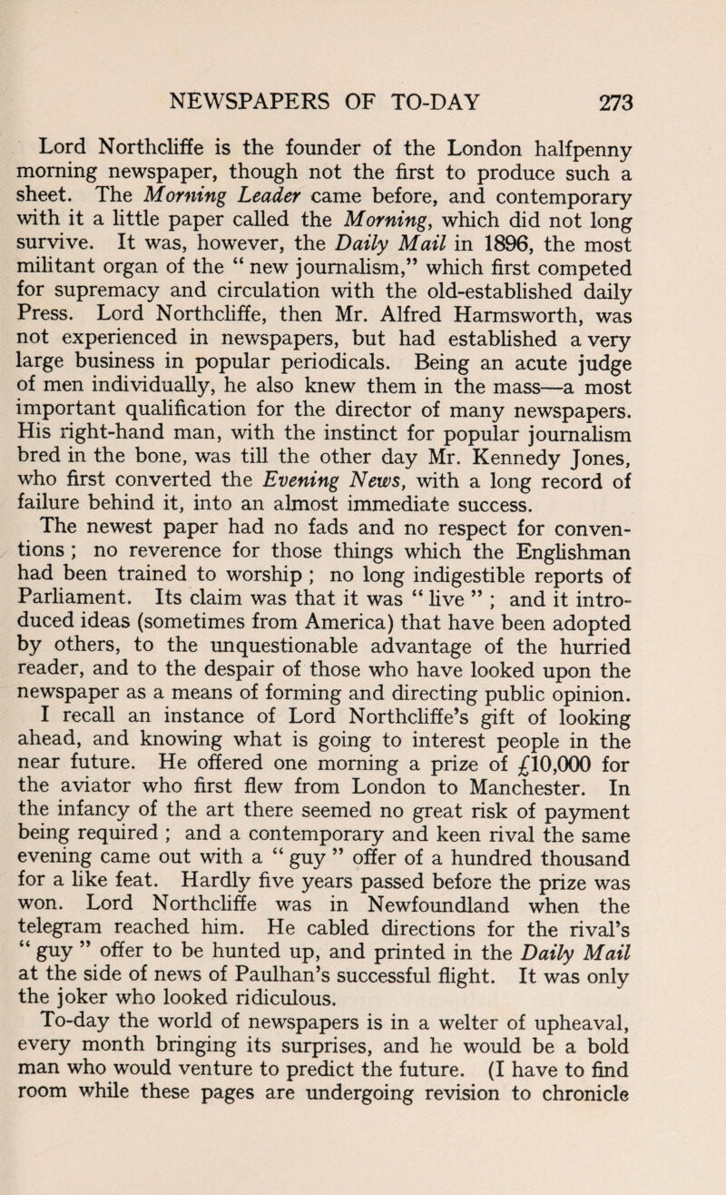 Lord Northcliffe is the founder of the London halfpenny morning newspaper, though not the first to produce such a sheet. The Morning Leader came before, and contemporary with it a little paper called the Morning, which did not long survive. It was, however, the Daily Mail in 1896, the most militant organ of the “ new journalism,” which first competed for supremacy and circulation with the old-established daily Press. Lord Northcliffe, then Mr. Alfred Harmsworth, was not experienced in newspapers, but had established a very large business in popular periodicals. Being an acute judge of men individually, he also knew them in the mass—a most important qualification for the director of many newspapers. His right-hand man, with the instinct for popular journalism bred in the bone, was till the other day Mr. Kennedy Jones, who first converted the Evening News, with a long record of failure behind it, into an almost immediate success. The newest paper had no fads and no respect for conven¬ tions ; no reverence for those things which the Englishman had been trained to worship ; no long indigestible reports of Parhament. Its claim was that it was “ live ” ; and it intro¬ duced ideas (sometimes from America) that have been adopted by others, to the unquestionable advantage of the hurried reader, and to the despair of those who have looked upon the newspaper as a means of forming and directing public opinion. I recall an instance of Lord Northcliffe’s gift of looking ahead, and knowing what is going to interest people in the near future. He offered one morning a prize of £10,000 for the aviator who first flew from London to Manchester. In the infancy of the art there seemed no great risk of payment being required ; and a contemporary and keen rival the same evening came out with a “ guy ” offer of a hundred thousand for a like feat. Hardly five years passed before the prize was won. Lord Northcliffe was in Newfoundland when the telegram reached him. He cabled directions for the rival’s “ guy ” offer to be hunted up, and printed in the Daily Mail at the side of news of Paulhan’s successful flight. It was only the joker who looked ridiculous. To-day the world of newspapers is in a welter of upheaval, every month bringing its surprises, and he would be a bold man who would venture to predict the future. (I have to find room while these pages are undergoing revision to chronicle