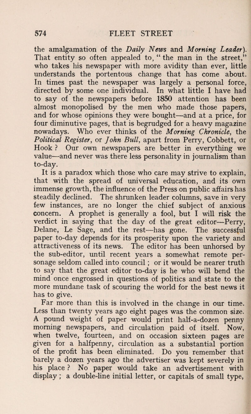 the amalgamation of the Daily News and Morning Leader). That entity so often appealed to, “ the man in the street,9’ who takes his newspaper with more avidity than ever, little understands the portentous change that has come about. In times past the newspaper was largely a personal force, directed by some one individual. In what little I have had to say of the newspapers before 1850 attention has been almost monopolised by the men who made those papers, and for whose opinions they were bought—and at a price, for four diminutive pages, that is begrudged for a heavy magazine nowadays. Who ever thinks of the Morning Chronicle, the Political Register, or John Bull, apart from Perry, Cobbett, or Hook ? Our own newspapers are better in everything we value—and never was there less personality in journalism than to-day. It is a paradox which those who care may strive to explain, that with the spread of universal education, and its own immense growth, the influence of the Press on public affairs has steadily declined. The shrunken leader columns, save in very few instances, are no longer the chief subject of anxious concern. A prophet is generally a fool, but I will risk the verdict in saying that the day of the great editor—Perry, Delane, Le Sage, and the rest—has gone. The successful paper to-day depends for its prosperity upon the variety and attractiveness of its news. The editor has been unhorsed by the sub-editor, until recent years a somewhat remote per¬ sonage seldom called into council; or it would be nearer truth to say that the great editor to-day is he who will bend the mind once engrossed in questions of politics and state to the more mundane task of scouring the world for the best news it has to give. Far more than this is involved in the change in our time. Less than twenty years ago eight pages was the common size. A pound weight of paper would print half-a-dozen penny morning newspapers, and circulation paid of itself. Now, when twelve, fourteen, and on occasion sixteen pages are given for a halfpenny, circulation as a substantial portion of the profit has been eliminated. Do you remember that barely a dozen years ago the advertiser was kept severely in his place ? No paper would take an advertisement with display ; a double-line initial letter, or capitals of small type,