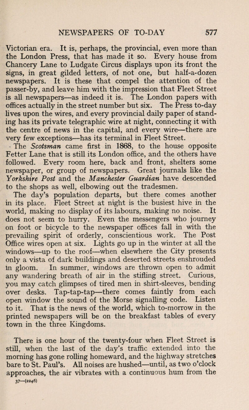 Victorian era. It is, perhaps, the provincial, even more than the London Press, that has made it so. Every house from Chancery Lane to Ludgate Circus displays upon its front the signs, in great gilded letters, of not one, but half-a-dozen newspapers. It is these that compel the attention of the passer-by, and leave him with the impression that Fleet Street is all newspapers—as indeed it is. The London papers with offices actually in the street number but six. The Press to-day lives upon the wires, and every provincial daily paper of stand¬ ing has its private telegraphic wire at night, connecting it with the centre of news in the capital, and every wire—there are very few exceptions—has its terminal in Fleet Street. • The Scotsman came first in 1868, to the house opposite Fetter Lane that is still its London office, and the others have followed. Every room here, back and front, shelters some newspaper, or group of newspapers. Great journals like the Yorkshire Post and the Manchester Guardian have descended to the shops as well, elbowing out the tradesmen. The day’s population departs, but there comes another in its place. Fleet Street at night is the busiest hive in the world, making no display of its labours, making no noise. It does not seem to hurry. Even the messengers who journey on foot or bicycle to the newspaper offices fall in with the prevailing spirit of orderly, conscientious work. The Post Office wires open at six. Lights go up in the winter at all the windows—up to the roof—when elsewhere the City presents only a vista of dark buildings and deserted streets enshrouded in gloom. In summer, windows are thrown open to admit any wandering breath of air in the stifling street. Curious, you may catch glimpses of tired men in shirt-sleeves, bending over desks. Tap-tap-tap—there comes faintly from each open window the sound of the Morse signalling code. Listen to it. That is the news of the world, which to-morrow in the printed newspapers will be on the breakfast tables of every town in the three Kingdoms. There is one hour of the twenty-four when Fleet Street is still, when the last of the day’s traffic extended into the morning has gone rolling homeward, and the highway stretches bare to St. Paul’s. All noises are hushed—until, as two o’clock approaches, the air vibrates with a continuous hum from the 37—(2246)