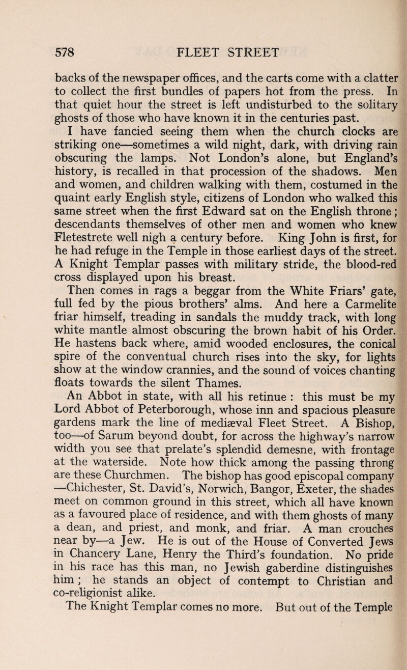 backs of the newspaper offices, and the carts come with a clatter to collect the first bundles of papers hot from the press. In that quiet hour the street is left undisturbed to the solitary ghosts of those who have known it in the centuries past. I have fancied seeing them when the church clocks are striking one—sometimes a wild night, dark, with driving rain obscuring the lamps. Not London’s alone, but England’s history, is recalled in that procession of the shadows. Men and women, and children walking with them, costumed in the quaint early English style, citizens of London who walked this same street when the first Edward sat on the English throne; descendants themselves of other men and women who knew Fletestrete well nigh a century before. King John is first, for he had refuge in the Temple in those earliest days of the street. A Knight Templar passes with military stride, the blood-red cross displayed upon his breast. Then comes in rags a beggar from the White Friars’ gate, full fed by the pious brothers’ alms. And here a Carmelite friar himself, treading in sandals the muddy track, with long white mantle almost obscuring the brown habit of his Order. He hastens back where, amid wooded enclosures, the conical spire of the conventual church rises into the sky, for lights show at the window crannies, and the sound of voices chanting floats towards the silent Thames. An Abbot in state, with all his retinue : this must be my Lord Abbot of Peterborough, whose inn and spacious pleasure gardens mark the line of mediaeval Fleet Street. A Bishop, too—of Sarum beyond doubt, for across the highway's narrow width you see that prelate’s splendid demesne, with frontage at the waterside. Note how thick among the passing throng are these Churchmen. The bishop has good episcopal company —Chichester, St. David’s, Norwich, Bangor, Exeter, the shades meet on common ground in this street, which all have known as a favoured place of residence, and with them ghosts of many a dean, and priest, and monk, and friar. A man crouches near by—a Jew. He is out of the House of Converted Jews in Chancery Lane, Henry the Third’s foundation. No pride in his race has this man, no Jewish gaberdine distinguishes him; he stands an object of contempt to Christian and co-religionist alike. The Knight Templar comes no more. But out of the Temple