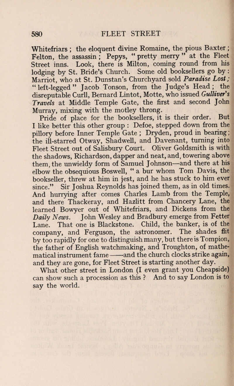 Whitefriars ; the eloquent divine Romaine, the pious Baxter ; Felton, the assassin ; Pepys, “ pretty merry ” at the Fleet Street inns. Look, there is Milton, coming round from his lodging by St. Bride’s Church. Some old booksellers go by: Marriot, who at St. Dunstan’s Churchyard sold Paradise Lost; “ left-legged ” Jacob Tonson, from the Judge’s Head; the disreputable Curll, Bernard Lintot, Motte, who issued Gulliver's Travels at Middle Temple Gate, the first and second John Murray, mixing with the motley throng. Pride of place for the booksellers, it is their order. But I like better this other group : Defoe, stepped down from the pillory before Inner Temple Gate ; Dryden, proud in bearing ; the ill-starred Otway, Shadwell, and Davenant, turning into Fleet Street out of Salisbury Court. Oliver Goldsmith is with the shadows, Richardson, dapper and neat, and, towering above them, the unwieldy form of Samuel Johnson—and there at his elbow the obsequious Boswell, “ a bur whom Tom Davis, the bookseller, threw at him in jest, and he has stuck to him ever since.” Sir Joshua Reynolds has joined them, as in old times. And hurrying after comes Charles Lamb from the Temple, and there Thackeray, and Hazlitt from Chancery Lane, the learned Bowyer out of Whitefriars, and Dickens from the Daily News. John Wesley and Bradbury emerge from Fetter Lane. That one is Blackstone. Child, the banker, is of the company, and Ferguson, the astronomer. The shades flit by too rapidly for one to distinguish many, but there is Tompion, the father of English watchmaking, and Troughton, of mathe¬ matical instrument fame--and the church clocks strike again, and they are gone, for Fleet Street is starting another day. What other street in London (I even grant you Cheapside) can show such a procession as this ? And to say London is to say the world.