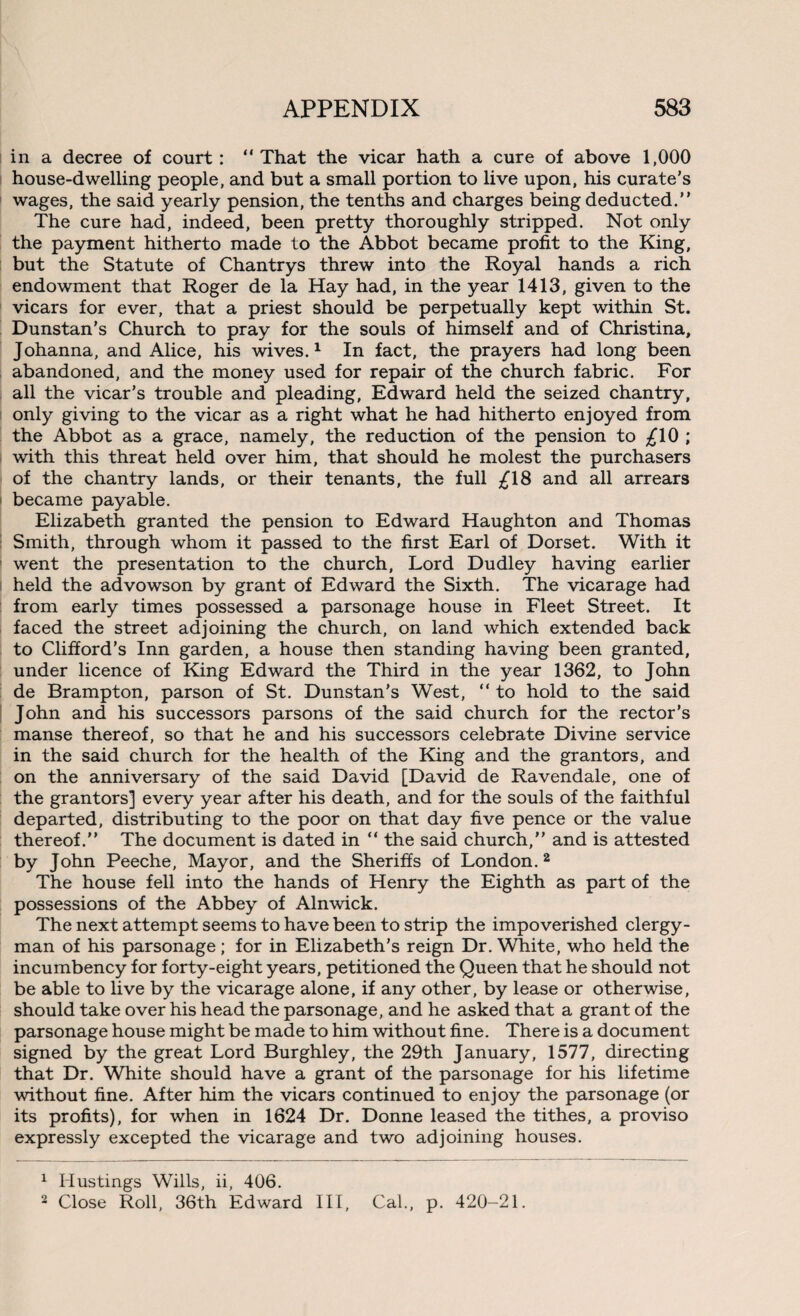 in a decree of court: “That the vicar hath a cure of above 1,000 house-dwelling people, and but a small portion to live upon, his curate’s wages, the said yearly pension, the tenths and charges being deducted.’’ The cure had, indeed, been pretty thoroughly stripped. Not only the payment hitherto made to the Abbot became profit to the King, but the Statute of Chantrys threw into the Royal hands a rich endowment that Roger de la Hay had, in the year 1413, given to the vicars for ever, that a priest should be perpetually kept within St. Dunstan's Church to pray for the souls of himself and of Christina, Johanna, and Alice, his wives.1 In fact, the prayers had long been abandoned, and the money used for repair of the church fabric. For all the vicar’s trouble and pleading, Edward held the seized chantry, only giving to the vicar as a right what he had hitherto enjoyed from the Abbot as a grace, namely, the reduction of the pension to £10 ; with this threat held over him, that should he molest the purchasers of the chantry lands, or their tenants, the full £18 and all arrears became payable. Elizabeth granted the pension to Edward Haughton and Thomas Smith, through whom it passed to the first Earl of Dorset. With it went the presentation to the church, Lord Dudley having earlier held the advowson by grant of Edward the Sixth. The vicarage had from early times possessed a parsonage house in Fleet Street. It faced the street adjoining the church, on land which extended back to Clifford’s Inn garden, a house then standing having been granted, under licence of King Edward the Third in the year 1362, to John de Brampton, parson of St. Dunstan's West, “ to hold to the said John and his successors parsons of the said church for the rector’s manse thereof, so that he and his successors celebrate Divine service in the said church for the health of the King and the grantors, and on the anniversary of the said David [David de Ravendale, one of the grantors] every year after his death, and for the souls of the faithful departed, distributing to the poor on that day five pence or the value thereof. The document is dated in “ the said church, and is attested by John Peeche, Mayor, and the Sheriffs of London. 2 The house fell into the hands of Henry the Eighth as part of the possessions of the Abbey of Alnwick. The next attempt seems to have been to strip the impoverished clergy¬ man of his parsonage ; for in Elizabeth’s reign Dr. White, who held the incumbency for forty-eight years, petitioned the Queen that he should not be able to live by the vicarage alone, if any other, by lease or otherwise, should take over his head the parsonage, and he asked that a grant of the parsonage house might be made to him without fine. There is a document signed by the great Lord Burghley, the 29th January, 1577, directing that Dr. White should have a grant of the parsonage for his lifetime without fine. After him the vicars continued to enjoy the parsonage (or its profits), for when in 1624 Dr. Donne leased the tithes, a proviso expressly excepted the vicarage and two adjoining houses. 1 Hustings Wills, ii, 406. 2 Close Roll, 36th Edward III, Cal., p. 420-21.