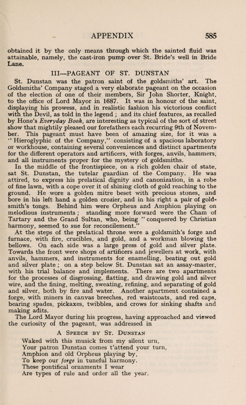 obtained it by the only means through which the sainted fluid was attainable, namely, the cast-iron pump over St. Bride’s well in Bride Lane. Ill—PAGEANT OF ST. DUNSTAN St. Dunstan was the patron saint of the goldsmiths’ art. The Goldsmiths' Company staged a very elaborate pageant on the occasion of the election of one of their members, Sir John Shorter, Knight, to the office of Lord Mayor in 1687. It was in honour of the saint, displaying his prowess, and in realistic fashion his victorious conflict with the Devil, as told in the legend ; and its chief features, as recalled by Hone's Everyday Book, are interesting as typical of the sort of street show that mightily pleased our forefathers each recurring 9th of Novem¬ ber. This pageant must have been of amazing size, for it was a “Hieroglyphic of the Company,” consisting of a spacious laboratory or workhouse, containing several conveniences and distinct apartments for the different operators and artificers, with forges, anvils, hammers, and all instruments proper for the mystery of goldsmiths. In the middle of the frontispiece, on a rich golden chair of state, sat St. Dunstan, the tutelar guardian of the Company. He was attired, to express his prelatical dignity and canonization, in a robe of fine lawn, with a cope over it of shining cloth of gold reaching to the ground. He wore a golden mitre beset with precious stones, and bore in his left hand a golden crozier, and in his right a pair of gold¬ smith’s tongs. Behind him were Orpheus and Amphion playing on melodious instruments ; standing more forward were the Cham of Tartary and the Grand Sultan, who, being “ conquered by Christian harmony, seemed to sue for reconcilement.” At the steps of the prelatical throne were a goldsmith's forge and furnace, with fire, crucibles, and gold, and a workman blowing the bellows. On each side was a large press of gold and silver plate. Towards the front were shops of artificers and jewellers at work, with anvils, hammers, and instruments for enamelling, beating out gold and silver plate ; on a step below St. Dunstan sat an assay-master, with his trial balance and implements. There are two apartments for the processes of disgrossing, flatting, and drawing gold and silver wire, and the fining, melting, sweating, refining, and separating of gold and silver, both by fire and water. Another apartment contained a forge, with miners in canvas breeches, red waistcoats, and red caps, bearing spades, pickaxes, twibbles, and crows for sinking shafts and making adits. The Lord Mayor during his progress, having approached and viewed the curiosity of the pageant, was addressed in A Speech by St. Dunstan Waked with this musick from my silent urn, Your patron Dunstan comes t’attend your turn, Amphion and old Orpheus playing by, To keep our forge in tuneful harmony. These pontifical ornaments I wear Are types of rule and order all the year.