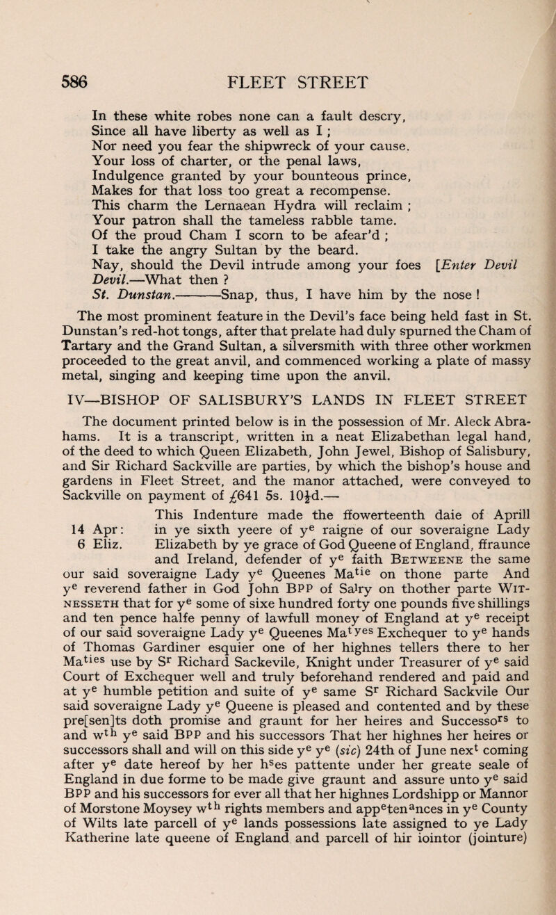 In these white robes none can a fault descry, Since all have liberty as well as I; Nor need you fear the shipwreck of your cause. Your loss of charter, or the penal laws, Indulgence granted by your bounteous prince, Makes for that loss too great a recompense. This charm the Lernaean Hydra will reclaim ; Your patron shall the tameless rabble tame. Of the proud Cham I scorn to be afear’d ; I take the angry Sultan by the beard. Nay, should the Devil intrude among your foes [Enter Devil Devil.—What then ? St. Dunstan.-Snap, thus, I have him by the nose ! The most prominent feature in the Devil's face being held fast in St. Dunstan's red-hot tongs, after that prelate had duly spurned the Cham of Tartary and the Grand Sultan, a silversmith with three other workmen proceeded to the great anvil, and commenced working a plate of massy metal, singing and keeping time upon the anvil. IV—BISHOP OF SALISBURY’S LANDS IN FLEET STREET The document printed below is in the possession of Mr. Aleck Abra¬ hams. It is a transcript, written in a neat Elizabethan legal hand, of the deed to which Queen Elizabeth, John Jewel, Bishop of Salisbury, and Sir Richard Sackville are parties, by which the bishop’s house and gardens in Fleet Street, and the manor attached, were conveyed to Sackville on payment of ^641 5s. 10£d.— This Indenture made the ffowerteenth daie of Aprill 14 Apr: in ye sixth yeere of ye raigne of our soveraigne Lady 6 Eliz. Elizabeth by ye grace of God Queene of England, ffraunce and Ireland, defender of ye faith Betweene the same our said soveraigne Lady ye Queenes Matie on thone parte And ye reverend father in God John BPP of Sahy on thother parte Wix- nesseth that for ye some of sixe hundred forty one pounds five shillings and ten pence halfe penny of lawfull money of England at ye receipt of our said soveraigne Lady ye Queenes Matyes Exchequer to ye hands of Thomas Gardiner esquier one of her highnes tellers there to her Maties use by Sr Richard Sackevile, Knight under Treasurer of ye said Court of Exchequer well and truly beforehand rendered and paid and at ye humble petition and suite of ye same Sr Richard Sackvile Our said soveraigne Lady ye Queene is pleased and contented and by these pre[sen]ts doth promise and graunt for her heires and Successors to and wth ye said BPP and his successors That her highnes her heires or successors shall and will on this side ye ye (sic) 24th of June next coming after ye date hereof by her hses pattente under her greate seale of England in due forme to be made give graunt and assure unto ye said BPP and his successors for ever all that her highnes Lordshipp or Mannor of Morstone Moysey wth rights members and appetenances in ye County of Wilts late parcell of ye lands possessions late assigned to ye Lady Katherine late queene of England and parcell of hir iointor (jointure)