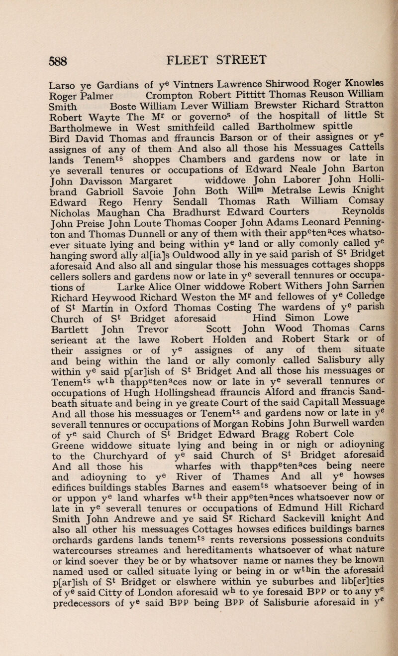 Larso ye Gardians of ye Vintners Lawrence Shirwood Roger Knowles Roger Palmer Crompton Robert Pittitt Thomas Reuson William Smith Boste William Lever William Brewster Richard Stratton Robert Wayte The Mr or governos of the hospitall of little St Bartholmewe in West smithfeild called Bartholmew spittle Bird David Thomas and ffrauncis Barson or of their assignes or ye assignes of any of them And also all those his Messuages Cattells lands Tenemts shoppes Chambers and gardens now or late in ye severall tenures or occupations of Edward Neale John Barton John Davisson Margaret widdowe John Laborer John Holli- brand Gabrioll Savoie John Both Willm Metralse Lewis Knight Edward Rego Henry Sendall Thomas Rath William Comsay Nicholas Maughan Cha Bradhurst Edward Courters Reynolds John Preise John Loute Thomas Cooper John Adams Leonard Penning¬ ton and Thomas Dunnell or any of them with their appetenaces whatso¬ ever situate lying and being within ye land or ally comonly called ye hanging sword ally al[ia]s Ouldwood ally in ye said parish of S* Bridget aforesaid And also all and singular those his messuages cottages shopps cellers sollers and gardens now or late in ye severall tennures or occupa¬ tions of Larke Alice Olner widdowe Robert Withers John Sarrien Richard Heywood Richard Weston the Mr and fellowes of ye Colledge of St Martin in Oxford Thomas Costing The wardens of ye parish Church of St Bridget aforesaid Hind Simon Lowe Bartlett John Trevor Scott John Wood Thomas Cams serieant at the lawe Robert Holden and Robert Stark or of their assignes or of ye assignes of any of them situate and being within the land or ally comonly called Salisbury ally within ye said p[ar]ish of S* Bridget And all those his messuages or Tenemts wth thappetenaces now or late in ye severall tennures or occupations of Hugh Hollingshead ffrauncis Alford and ffrancis Sand- beath situate and being in ye greate Court of the said Capitall Messuage And all those his messuages or Tenemts and gardens now or late in ye severall tennures or occupations of Morgan Robins John Burwell warden of ye said Church of S* Bridget Edward Bragg Robert Cole Greene widdowe situate lying and being in or nigh or adioyning to the Churchyard of ye said Church of St Bridget aforesaid And all those his wharfes with thappetenaces being neere and adioyning to ye River of Thames And all ye howses edifices buildings stables Barnes and easemts whatsoever being of in or uppon ye land wharf es wth their appetenances whatsoever now or late in ye severall tenures or occupations of Edmund Hill Richard Smith John Andrewe and ye said Sr Richard Sackevill knight And also all other his messuages Cottages howses edifices buildings barnes orchards gardens lands tenemts rents reversions possessions conduits watercourses streames and hereditaments whatsoever of what nature or kind soever they be or by whatsover name or names they be known named used or called situate lying or being in or wthin the aforesaid p[ar]ish of St Bridget or elswhere within ye suburbes and lib[er]ties of ye said Citty of London aforesaid wh to ye foresaid BPP or to any ye predecessors of ye said BPP being BPP of Salisburie aforesaid in ye