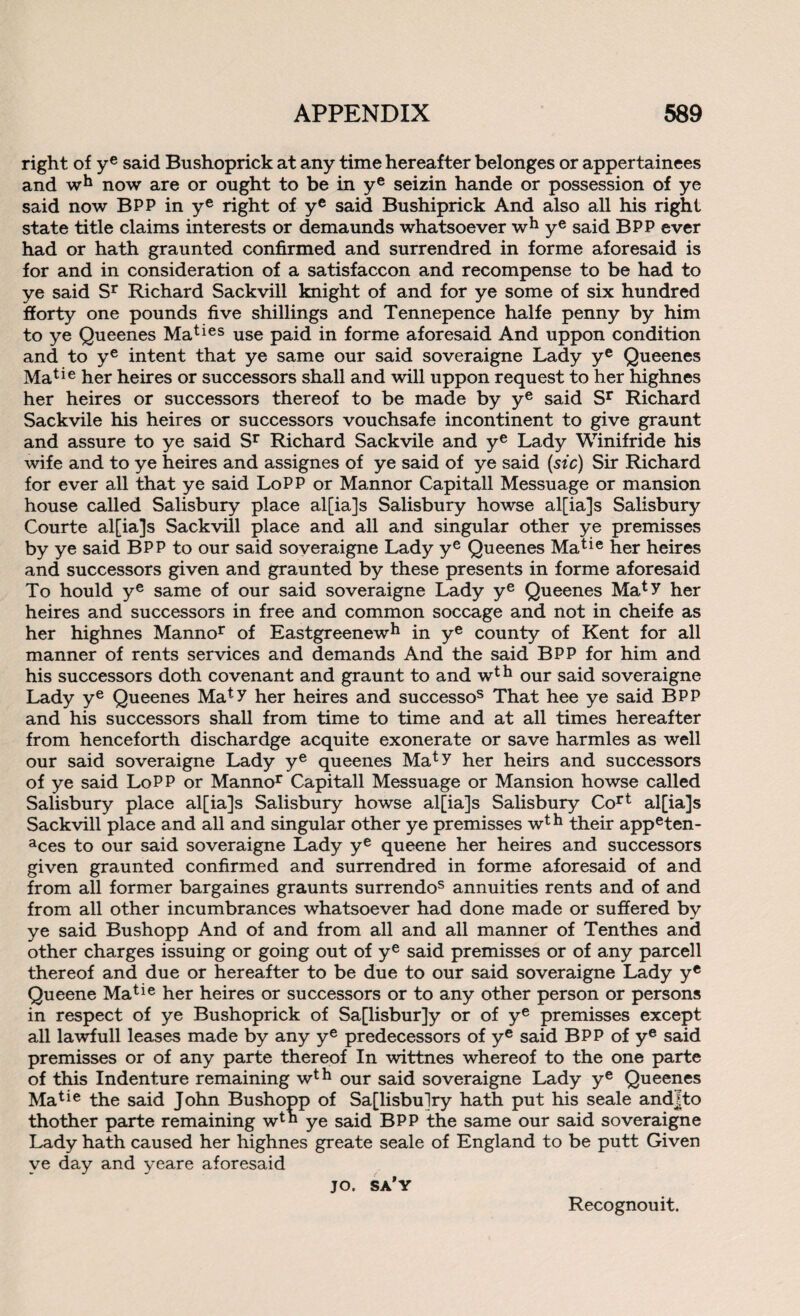 right of ye said Bushoprick at any time hereafter belonges or appertainees and wh now are or ought to be in ye seizin hande or possession of ye said now BPP in ye right of ye said Bushiprick And also all his right state title claims interests or demaunds whatsoever wh ye said BPP ever had or hath graunted confirmed and surrendred in forme aforesaid is for and in consideration of a satisfaccon and recompense to be had to ye said Sr Richard Sackvill knight of and for ye some of six hundred fforty one pounds five shillings and Tennepence halfe penny by him to ye Queenes Maties use paid in forme aforesaid And uppon condition and to ye intent that ye same our said soveraigne Lady ye Queenes Matie her heires or successors shall and will uppon request to her highnes her heires or successors thereof to be made by ye said Sr Richard Sackvile his heires or successors vouchsafe incontinent to give graunt and assure to ye said Sr Richard Sackvile and ye Lady Winifride his wife and to ye heires and assignes of ye said of ye said (sfc) Sir Richard for ever all that ye said LoPP or Mannor Capitall Messuage or mansion house called Salisbury place al[ia]s Salisbury howse al[ia]s Salisbury Courte al[ia]s Sackvill place and all and singular other ye premisses by ye said BPP to our said soveraigne Lady ye Queenes Matie her heires and successors given and graunted by these presents in forme aforesaid To hould ye same of our said soveraigne Lady ye Queenes Mat>r her heires and successors in free and common soccage and not in cheife as her highnes Mannor of Eastgreenew*1 in ye county of Kent for all manner of rents services and demands And the said BPP for him and his successors doth covenant and graunt to and wth our said soveraigne Lady ye Queenes Maty her heires and successos That hee ye said BPP and his successors shall from time to time and at all times hereafter from henceforth dischardge acquite exonerate or save harmles as well our said soveraigne Lady ye queenes Maty her heirs and successors of ye said LoPP or Mannor Capitall Messuage or Mansion howse called Salisbury place al[ia]s Salisbury howse al[ia]s Salisbury Cort al[ia]s Sackvill place and all and singular other ye premisses w* h their appeten- aces to our said soveraigne Lady ye queene her heires and successors given graunted confirmed and surrendred in forme aforesaid of and from all former bargaines graunts surrendos annuities rents and of and from all other incumbrances whatsoever had done made or suffered by ye said Bushopp And of and from all and all manner of Tenthes and other charges issuing or going out of ye said premisses or of any parcell thereof and due or hereafter to be due to our said soveraigne Lady yc Queene Matie her heires or successors or to any other person or persons in respect of ye Bushoprick of Sa[lisbur]y or of ye premisses except all lawfull leases made by any ye predecessors of ye said BPP of ye said premisses or of any parte thereof In wittnes whereof to the one parte of this Indenture remaining wth our said soveraigne Lady ye Queenes Matie the said John Bushopp of Sa[lisbulry hath put his seale andjto thother parte remaining w*h ye said BPP the same our said soveraigne Lady hath caused her highnes greate seale of England to be putt Given ye day and yeare aforesaid jo. sa'y Recognouit.