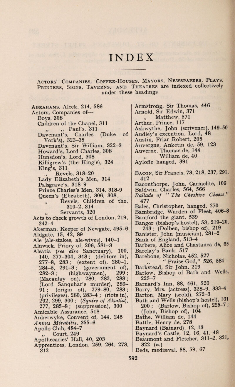 INDEX Actors’ Companies, Coffee-Houses, Mayors, Newspapers, Plays, Printers, Signs, Taverns, and Theatres are indexed collectively under these headings Abrahams, Aleck, 214, 586 Actors, Companies of— Boys, 308 Children of the Chapel, 311 ,, ,, Paul’s, 311 Davenant’s, Charles (Duke of York’s), 323-35 Davenant’s, Sir William, 322-3 Howard’s, Lord Charles, 308 Hunsdon’s, Lord, 308 Killigrew’s (the King’s), 324 King’s, 311 „ Revels, 318-20 Lady Elizabeth’s Men, 314 Palsgrave’s, 318-9 Prince Charles’s Men, 314, 318-9 Queen’s (Elizabeth), 306, 308 ,, Revels, Children of the, 310-2, 314 ,, Servants, 320 Acts to check growth of London, 219, 242-4 Akerman, Keeper of Newgate, 495-6 Aldgate, 15, 42, 89 Ale (ale-stakes, ale-wives), 140-1 Alnwick, Priory of, 206, 581-3 Alsatia {see also Sanctuary), 100, 140, 277-304, 348; (debtors in), 277-8, 283; (extent of), 280-1, 284-5, 291-3; (government of), 282-3; (highwaymen), 299 ; (Macaulay on), 280, 282, 288; (Lord Sanquhar’s murder), 289- 91 ; (origin of), 279-80, 283 ; (privileges), 280, 283-4 ; (riots in), 292, 299, 300 ; {Squire of Alsatia), 277, 285-8; (suppression), 300 Amicable Assurance, 518 Ankerwyke, Convent of, 144, 245 Annus Mirabilis, 355—6 Apollo Club, 484-7 „ Court, 249 Apothecaries’ Hall, 40, 203 Apprentices, London, 259, 264, 273, 312 Armstrong, Sir Thomas, 446 Arnold, Sir Edwin, 371 ,, Matthew, 571 Arthur, Prince, 117 Askwythe, John (scrivener), 149-50 Audley’s execution, Lord, 48 Austin, Friar Robert, 205 Auvergne, Anketin de, 59, 123 Auverne, Thomas de, 144 ,, William de, 40 Ayloffe hanged, 391 Bacon, Sir Francis, 73, 218, 237, 291, 412 Baconthorpe, John, Carmelite, 106 Baldwin, Charles, 564, 566 Ballade of The Cheshire Cheese,” 477 Bales, Christopher, hanged, 270 Bambridge, Warden of Fleet, 406-8 Bamford the giant, 539 Bangor (bishop’s hostel), 53, 219-20, 243 ; (Dolben, bishop of), 219 Banister, John (musician), 281-2 Bank of England, 513-4 Barbere, Alice and Chastanea de, 65 Barclay’s Bank, 517 Barebone, Nicholas, 452, 527 ,, “ Praise-God,” 526, 584 Barkstead, Sir John, 219 Barlow, Bishop of Bath and Wells, 225-7 Barnard’s Inn, 88, 461, 520 Barry, Mrs. (actress), 328-9, 333-4 Barton, Mary (scold), 272-3 Bath and Wells (bishop’s hostel), 161 200 ; (Barlow, Bishop of), 225-7 ; (John, Bishop of), 104 Bathe, William de, 144 Battle, Henry de, 278 Baynard (Bainard), 12, 13 Baynard’s Castle, 12, 16, 41, 48 Beaumont and Fletcher, 311-2, 321, 322 («.) Beds, mediaeval, 58, 59, 67