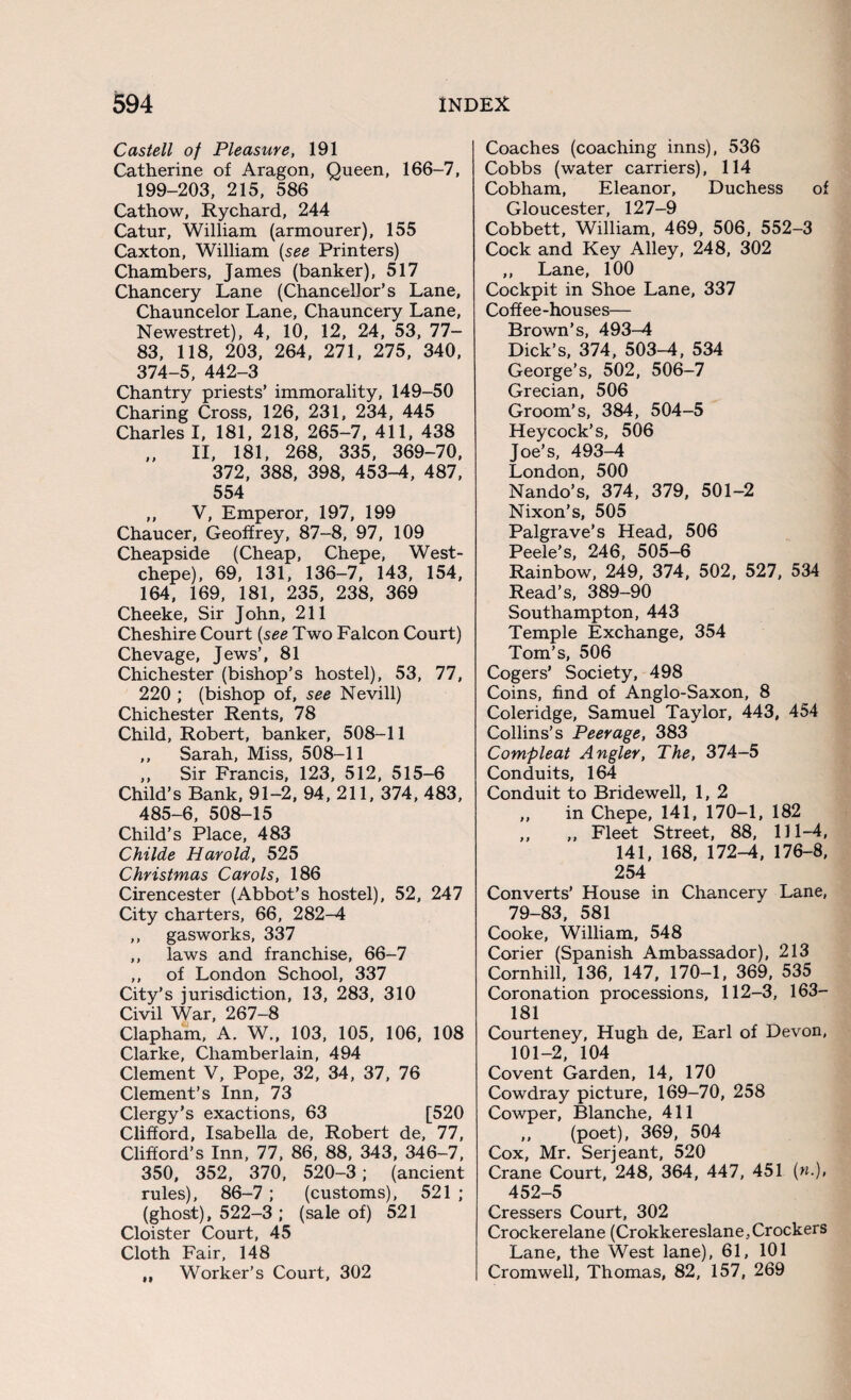 Castell of Pleasure, 191 Catherine of Aragon, Queen, 166-7, 199-203, 215, 586 Cathow, Rychard, 244 Catur, William (armourer), 155 Caxton, William (see Printers) Chambers, James (banker), 517 Chancery Lane (Chancellor’s Lane, Chauncelor Lane, Chauncery Lane, Newestret), 4, 10, 12, 24, 53, 77- 83, 118, 203, 264, 271, 275, 340, 374-5, 442-3 Chantry priests’ immorality, 149-50 Charing Cross, 126, 231, 234, 445 Charles I, 181, 218, 265-7, 411, 438 ,, II, 181, 268, 335, 369-70, 372, 388, 398, 453-4, 487, 554 ,, V, Emperor, 197, 199 Chaucer, Geoffrey, 87-8, 97, 109 Cheapside (Cheap, Chepe, West- chepe), 69, 131, 136-7, 143, 154, 164, 169, 181, 235, 238, 369 Cheeke, Sir John, 211 Cheshire Court (see Two Falcon Court) Chevage, Jews’, 81 Chichester (bishop’s hostel), 53, 77, 220 ; (bishop of, see Nevill) Chichester Rents, 78 Child, Robert, banker, 508-11 ,, Sarah, Miss, 508-11 ,, Sir Francis, 123, 512, 515-6 Child’s Bank, 91-2, 94, 211, 374, 483, 485-6, 508-15 Child’s Place, 483 Childe Harold, 525 Christmas Carols, 186 Cirencester (Abbot’s hostel), 52, 247 City charters, 66, 282-4 ,, gasworks, 337 ,, laws and franchise, 66-7 ,, of London School, 337 City’s jurisdiction, 13, 283, 310 Civil War, 267-8 Clapham, A. W., 103, 105, 106, 108 Clarke, Chamberlain, 494 Clement V, Pope, 32, 34, 37, 76 Clement’s Inn, 73 Clergy’s exactions, 63 [520 Clifford, Isabella de, Robert de, 77, Clifford’s Inn, 77, 86, 88, 343, 346-7, 350, 352, 370, 520-3; (ancient rules), 86-7 ; (customs), 521 ; (ghost), 522-3 ; (sale of) 521 Cloister Court, 45 Cloth Fair, 148 „ Worker’s Court, 302 Coaches (coaching inns), 536 Cobbs (water carriers), 114 Cobham, Eleanor, Duchess of Gloucester, 127-9 Cobbett, William, 469, 506, 552-3 Cock and Key Alley, 248, 302 ,, Lane, 100 Cockpit in Shoe Lane, 337 Coffee-houses— Brown’s, 493-4 Dick’s, 374, 503-4, 534 George’s, 502, 506-7 Grecian, 506 Groom’s, 384, 504-5 Heycock’s, 506 Joe’s, 493-4 London, 500 Nando’s, 374, 379, 501-2 Nixon’s, 505 Palgrave’s Head, 506 Peele’s, 246, 505-6 Rainbow, 249, 374, 502, 527, 534 Read’s, 389-90 Southampton, 443 Temple Exchange, 354 Tom’s, 506 Cogers’ Society, 498 Coins, find of Anglo-Saxon, 8 Coleridge, Samuel Taylor, 443, 454 Collins’s Peerage, 383 Compleat Angler, The, 374-5 Conduits, 164 Conduit to Bridewell, 1, 2 ,, in Chepe, 141, 170-1, 182 ,, ,, Fleet Street, 88, 111-4, 141, 168, 172-4, 176-8, 254 Converts’ House in Chancery Lane, 79-83, 581 Cooke, William, 548 Corier (Spanish Ambassador), 213 Cornhill, 136, 147, 170-1, 369, 535 Coronation processions, 112-3, 163- 181 Courteney, Hugh de, Earl of Devon, 101-2, 104 Covent Garden, 14, 170 Cowdray picture, 169-70, 258 Cowper, Blanche, 411 ,, (poet), 369, 504 Cox, Mr. Serjeant, 520 Crane Court, 248, 364, 447, 451 (n.), 452-5 Cressers Court, 302 Crockerelane (Crokkereslane, Crockers Lane, the West lane), 61, 101 Cromwell, Thomas, 82, 157, 269