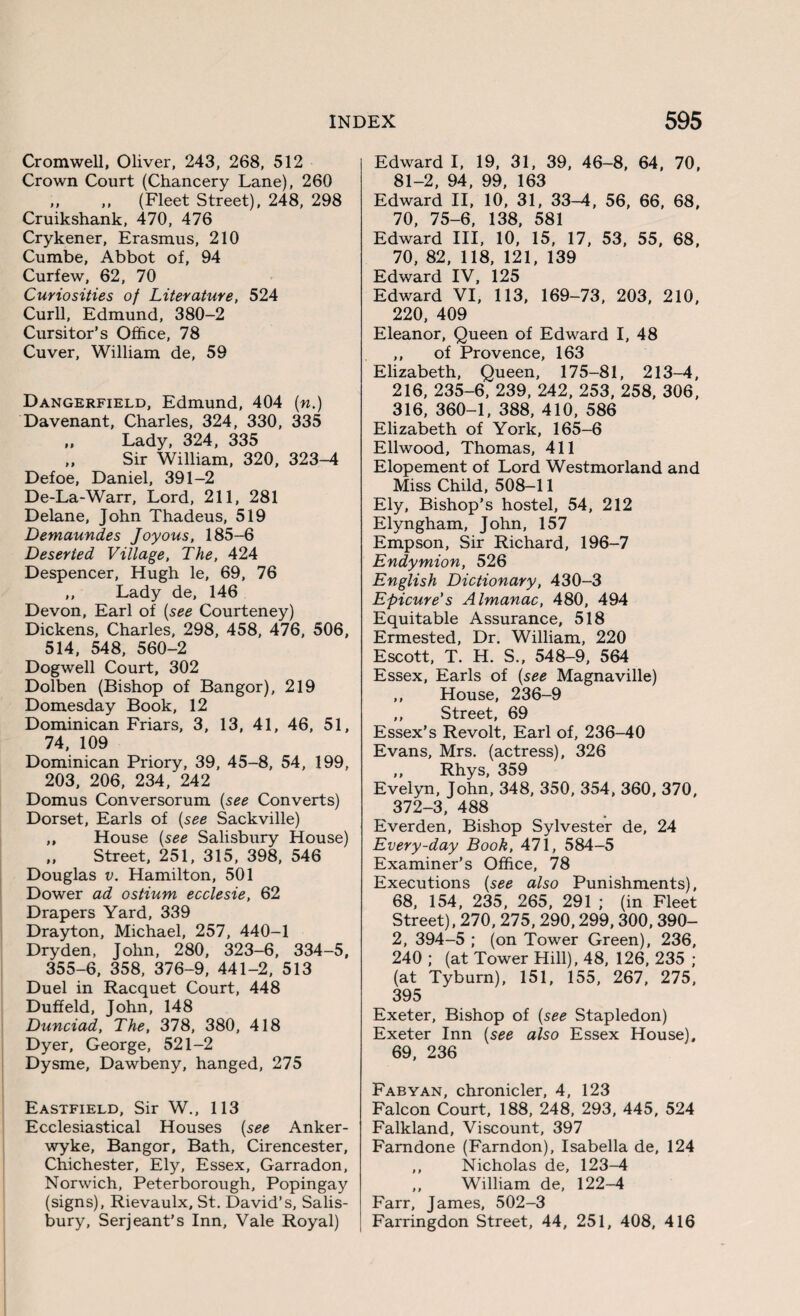 Cromwell, Oliver, 243, 268, 512 Crown Court (Chancery Lane), 260 ,, ,, (Fleet Street), 248, 298 Cruikshank, 470, 476 Crykener, Erasmus, 210 Cumbe, Abbot of, 94 Curfew, 62, 70 Curiosities of Literature, 524 Curll, Edmund, 380-2 Cursitor’s Office, 78 Cuver, William de, 59 Dangerfield, Edmund, 404 (n.) Davenant, Charles, 324, 330, 335 ,, Lady, 324, 335 ,, Sir William, 320, 323-4 Defoe, Daniel, 391-2 De-La-Warr, Lord, 211, 281 Delane, John Thadeus, 519 Demaundes Joyous, 185-6 Deserted Village, The, 424 Despencer, Hugh le, 69, 76 ,, Lady de, 146 Devon, Earl of (see Courteney) Dickens, Charles, 298, 458, 476, 506, 514, 548, 560-2 Dogwell Court, 302 Dolben (Bishop of Bangor), 219 Domesday Book, 12 Dominican Friars, 3, 13, 41, 46, 51, 74, 109 Dominican Priory, 39, 45-8, 54, 199, 203, 206, 234, 242 Domus Conversorum (see Converts) Dorset, Earls of (see Sackville) ,, House (see Salisbury House) ,, Street, 251, 315, 398, 546 Douglas v. Hamilton, 501 Dower ad ostium ecclesie, 62 Drapers Yard, 339 Drayton, Michael, 257, 440-1 Dryden, John, 280, 323-6, 334-5, 355-6, 358, 376-9, 441-2, 513 Duel in Racquet Court, 448 Duffeld, John, 148 Dunciad, The, 378, 380, 418 Dyer, George, 521-2 Dysme, Dawbeny, hanged, 275 Eastfield, Sir W., 113 Ecclesiastical Houses (see Anker- wyke, Bangor, Bath, Cirencester, Chichester, Ely, Essex, Garradon, Norwich, Peterborough, Popingay (signs), Rievaulx, St. David’s, Salis¬ bury, Serjeant’s Inn, Vale Royal) Edward I, 19, 31, 39, 46-8, 64, 70, 81-2, 94, 99, 163 Edward II, 10, 31, 33-4, 56, 66, 68, 70, 75-6, 138, 581 Edward III, 10, 15, 17, 53, 55, 68, 70, 82, 118, 121, 139 Edward IV, 125 Edward VI, 113, 169-73, 203, 210, 220, 409 Eleanor, Queen of Edward I, 48 ,, of Provence, 163 Elizabeth, Queen, 175-81, 213-4, 216, 235-6, 239, 242, 253, 258, 306, 316, 360-1, 388, 410, 586 Elizabeth of York, 165-6 Ellwood, Thomas, 411 Elopement of Lord Westmorland and Miss Child, 508-11 Ely, Bishop’s hostel, 54, 212 Elyngham, John, 157 Empson, Sir Richard, 196-7 Endymion, 526 English Dictionary, 430-3 Epicure's Almanac, 480, 494 Equitable Assurance, 518 Ermested, Dr. William, 220 Escott, T. H. S., 548-9, 564 Essex, Earls of (see Magnaville) ,, House, 236-9 ,, Street, 69 Essex’s Revolt, Earl of, 236-40 Evans, Mrs. (actress), 326 ,, Rhys, 359 Evelyn, John, 348, 350, 354, 360, 370, 372-3, 488 Everden, Bishop Sylvester de, 24 Every-day Book, 471, 584-5 Examiner’s Office, 78 Executions (see also Punishments), 68, 154, 235, 265, 291 ; (in Fleet Street), 270, 275, 290,299,300,390- 2, 394-5 ; (on Tower Green), 236, 240 ; (at Tower Hill), 48, 126, 235 ; (at Tyburn), 151, 155, 267, 275, 395 Exeter, Bishop of (see Stapledon) Exeter Inn (see also Essex House), 69, 236 Fabyan, chronicler, 4, 123 Falcon Court, 188, 248, 293, 445, 524 Falkland, Viscount, 397 Farndone (Farndon), Isabella de, 124 ,, Nicholas de, 123-4 „ William de, 122-4 Farr, James, 502-3 Farringdon Street, 44, 251, 408, 416