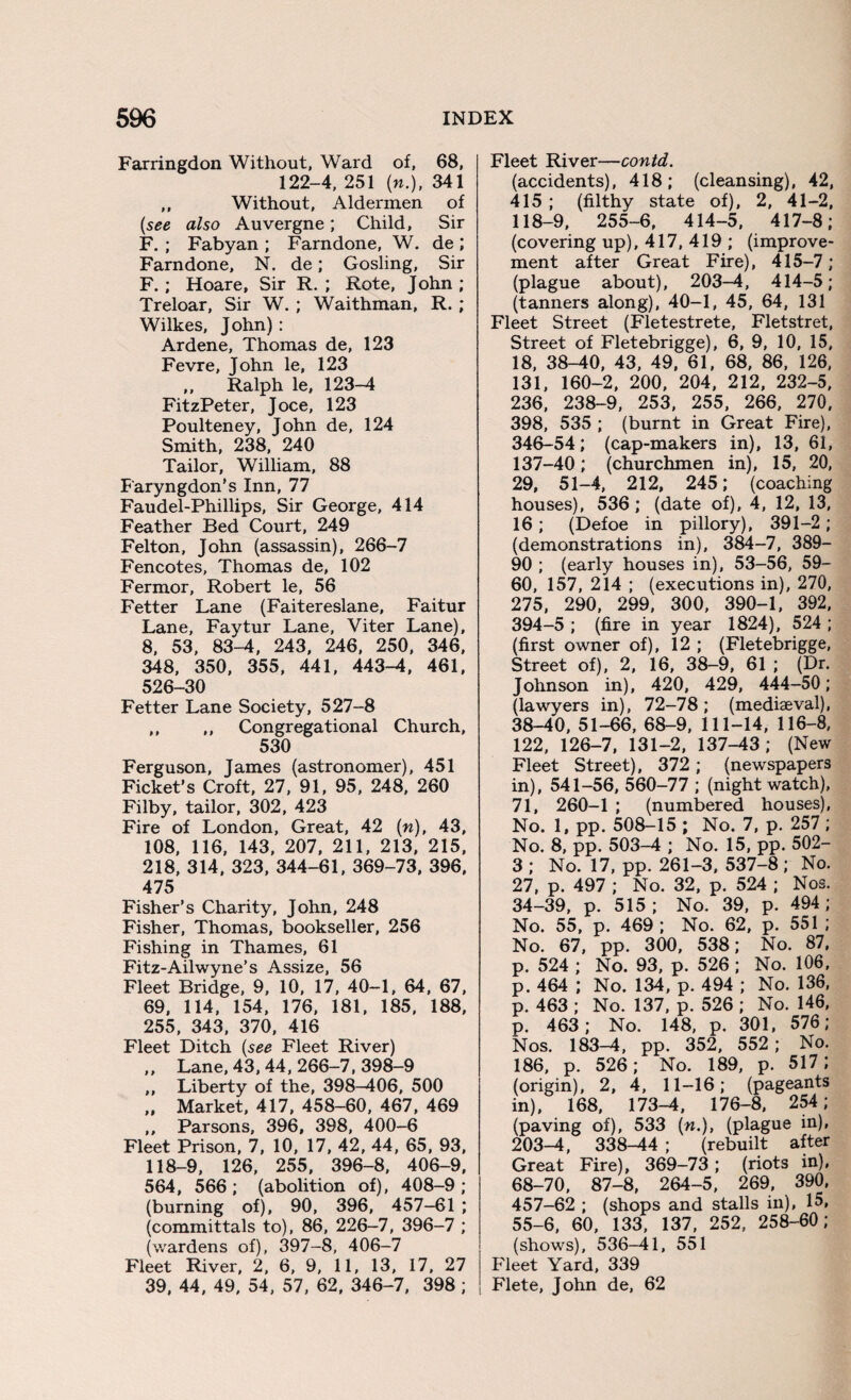 Farringdon Without, Ward of, 68, 122-4, 251 [n.)t 341 ,, Without, Aldermen of (see also Auvergne; Child, Sir F. ; Fabyan ; Farndone, W. de ; Farndone, N. de; Gosling, Sir F.; Hoare, Sir R. ; Rote, John ; Treloar, Sir W. ; Waithman, R. ; Wilkes, John) : Ardene, Thomas de, 123 Fevre, John le, 123 „ Ralph le, 123-4 FitzPeter, Joce, 123 Poulteney, John de, 124 Smith, 238, 240 Tailor, William, 88 Faryngdon’s Inn, 77 Faudel-Phillips, Sir George, 414 Feather Bed Court, 249 Felton, John (assassin), 266-7 Fencotes, Thomas de, 102 Fermor, Robert le, 56 Fetter Lane (Faitereslane, Faitur Lane, Faytur Lane, Viter Lane), 8, 53, 83-4, 243, 246, 250, 346, 348, 350, 355, 441, 443-4, 461, 526-30 Fetter Lane Society, 527-8 ,, ,, Congregational Church, 530 Ferguson, James (astronomer), 451 Ficket’s Croft, 27, 91, 95, 248, 260 Filby, tailor, 302, 423 Fire of London, Great, 42 (n), 43, 108, 116, 143, 207, 211, 213, 215, 218, 314, 323, 344-61, 369-73, 396, 475 Fisher’s Charity, John, 248 Fisher, Thomas, bookseller, 256 Fishing in Thames, 61 Fitz-Ailwyne’s Assize, 56 Fleet Bridge, 9, 10, 17, 40-1, 64, 67, 69, 114, 154, 176, 181, 185, 188, 255, 343, 370, 416 Fleet Ditch (see Fleet River) ,, Lane, 43, 44, 266-7, 398-9 ,, Liberty of the, 398-406, 500 „ Market, 417, 458-60, 467, 469 ,, Parsons, 396, 398, 400-6 Fleet Prison, 7, 10, 17, 42, 44, 65, 93. 118-9, 126, 255, 396-8, 406-9, 564, 566; (abolition of), 408-9; (burning of), 90, 396, 457-61 ; (committals to), 86, 226-7, 396-7 ; (wardens of), 397-8, 406-7 Fleet River, 2, 6, 9, 11, 13, 17, 27 39, 44, 49, 54, 57, 62, 346-7, 398 ; Fleet River—contd. (accidents), 418; (cleansing), 42, 415 ; (filthy state of), 2, 41-2, 118-9, 255-6, 414-5, 417-8; (covering up), 417, 419 ; (improve¬ ment after Great Fire), 415-7; (plague about), 203-4, 414-5; (tanners along), 40-1, 45, 64, 131 Fleet Street (Fletestrete, Fletstret, Street of Fletebrigge), 6, 9, 10, 15, 18, 38-40, 43, 49, 61, 68, 86, 126, 131, 160-2, 200, 204, 212, 232-5, 236, 238-9, 253, 255, 266, 270, 398, 535 ; (burnt in Great Fire), 346-54; (cap-makers in), 13, 61, 137-40; (churchmen in), 15, 20, 29, 51-4, 212, 245; (coaching houses), 536; (date of), 4, 12, 13, 16; (Defoe in pillory), 391-2; (demonstrations in), 384-7, 389- 90 ; (early houses in), 53-56, 59- 60, 157, 214 ; (executions in), 270, 275, 290, 299, 300, 390-1, 392, 394-5 ; (fire in year 1824), 524 ; (first owner of), 12 ; (Fletebrigge, Street of), 2, 16, 38-9, 61 ; (Dr. Johnson in), 420, 429, 444-50; (lawyers in), 72-78; (mediaeval), 38-40, 51-66, 68-9, 111-14, 116-8, 122, 126-7, 131-2, 137-43; (New Fleet Street), 372 ; (newspapers in), 541-56, 560-77 ; (night watch), 71, 260-1 ; (numbered houses), No. 1, pp. 508-15 ; No. 7, p. 257 ; No. 8, pp. 503-4 ; No. 15, pp. 502- 3 ; No. 17, pp. 261-3, 537-8 ; No. 27, p. 497 ; No. 32, p. 524 ; Nos. 34-39, p. 515; No. 39, p. 494; No. 55, p. 469; No. 62, p. 551 ; No. 67, pp. 300, 538; No. 87, p. 524 ; No. 93, p. 526 ; No. 106, p. 464 ; No. 134, p. 494 ; No. 136, p. 463 ; No. 137, p. 526 ; No. 146, p. 463; No. 148, p. 301, 576; Nos. 183-4, pp. 352, 552 ; No. 186, p. 526; No. 189, p. 517; (origin), 2, 4, 11-16; (pageants in), 168, 173-4, 176-8, 254; (paving of), 533 («.), (plague in), 203-4, 338-44 ; (rebuilt after Great Fire), 369-73 ; (riots in), 68-70, 87-8, 264-5, 269, 390, 457-62 ; (shops and stalls in), 15, 55-6, 60, 133, 137, 252, 258-60; (shows), 536-41, 551 Fleet Yard, 339 Flete, John de, 62