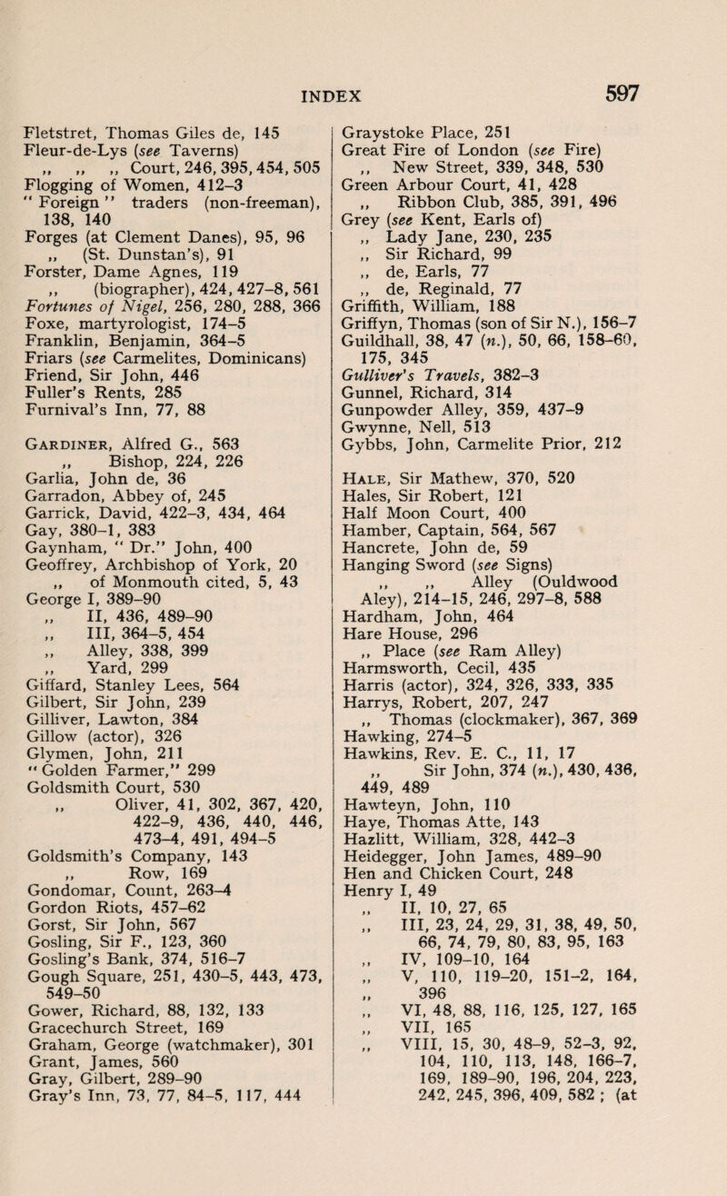 Fletstret, Thomas Giles de, 145 Fleur-de-Lys (see Taverns) ,, „ ,, Court, 246, 395,454, 505 Flogging of Women, 412-3  Foreign ” traders (non-freeman), 138, 140 Forges (at Clement Danes), 95, 96 „ (St. Dunstan’s), 91 Forster, Dame Agnes, 119 ,, (biographer), 424, 427-8, 561 Fortunes of Nigel, 256, 280, 288, 366 Foxe, martyrologist, 174-5 Franklin, Benjamin, 364-5 Friars {see Carmelites, Dominicans) Friend, Sir John, 446 Fuller’s Rents, 285 Furnival’s Inn, 77, 88 Gardiner, Alfred G., 563 ,, Bishop, 224, 226 Garlia, John de, 36 Garradon, Abbey of, 245 Garrick, David, 422-3, 434, 464 Gay, 380-1, 383 Gaynham, “ Dr.” John, 400 Geoffrey, Archbishop of York, 20 ,, of Monmouth cited, 5, 43 George I, 389-90 II, 436, 489-90 III, 364-5, 454 „ Alley, 338, 399 ,, Yard, 299 Giffard, Stanley Lees, 564 Gilbert, Sir John, 239 Gilliver, Lawton, 384 Gillow (actor), 326 Glymen, John, 211 “ Golden Farmer,” 299 Goldsmith Court, 530 „ Oliver, 41, 302, 367, 420, 422-9, 436, 440, 446, 473-4, 491, 494-5 Goldsmith’s Company, 143 ,, Row, 169 Gondomar, Count, 263—4 Gordon Riots, 457-62 Gorst, Sir John, 567 Gosling, Sir F., 123, 360 Gosling’s Bank, 374, 516-7 Gough Square, 251, 430-5, 443, 473, 549-50 Gower, Richard, 88, 132, 133 Gracechurch Street, 169 Graham, George (watchmaker), 301 Grant, James, 560 Gray, Gilbert, 289-90 Gray’s Inn, 73, 77, 84-5, 117, 444 Graystoke Place, 251 Great Fire of London (see Fire) ,, New Street, 339, 348, 530 Green Arbour Court, 41, 428 ,, Ribbon Club, 385, 391, 496 Grey [see Kent, Earls of) ,, Lady Jane, 230, 235 ,, Sir Richard, 99 ,, de, Earls, 77 ,, de, Reginald, 77 Griffith, William, 188 Griffyn, Thomas (son of Sir N.), 156-7 Guildhall, 38, 47 (n.), 50, 66, 158-60, 175, 345 Gulliver's Travels, 382-3 Gunnel, Richard, 314 Gunpowder Alley, 359, 437-9 Gwynne, Nell, 513 Gybbs, John, Carmelite Prior, 212 Hale, Sir Mathew, 370, 520 Hales, Sir Robert, 121 Half Moon Court, 400 Hamber, Captain, 564, 567 Hancrete, John de, 59 Hanging Sword (see Signs) ,, ,, Alley (Ouldwood Aley), 214-15, 246, 297-8, 588 Hardham, John, 464 Hare House, 296 ,, Place (see Ram Alley) Harmsworth, Cecil, 435 Harris (actor), 324, 326, 333, 335 Harrys, Robert, 207, 247 ,, Thomas (clockmaker), 367, 369 Hawking, 274-5 Hawkins, Rev. E. C., 11, 17 ,, Sir John, 374 (».), 430, 436, 449, 489 Hawteyn, John, 110 Haye, Thomas Atte, 143 Hazlitt, William, 328, 442-3 Heidegger, John James, 489-90 Hen and Chicken Court, 248 Henry I, 49 „ II, 10, 27, 65 III, 23,24,29,31,38,49,50, 66, 74, 79, 80, 83, 95, 163 IV, 109-10, 164 V, 110, 119-20, 151-2, 164, „ 396 VI, 48, 88, 116, 125, 127, 165 VII, 165 „ VIII, 15, 30, 48-9, 52-3, 92. 104, 110, 113, 148, 166-7, 169, 189-90, 196, 204, 223, 242, 245, 396, 409, 582 ; (at
