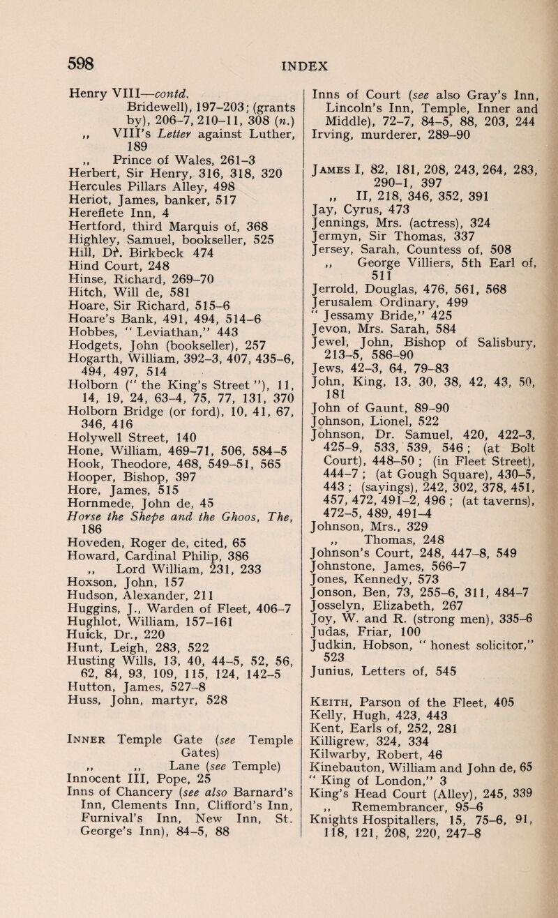 Henry VIII —contd. Bridewell), 197-203; (grants by), 206-7,210-11, 308 (n.) ,, VIII’s Letter against Luther, 189 „ Prince of Wales, 261-3 Herbert, Sir Henry, 316, 318, 320 Hercules Pillars Alley, 498 Heriot, James, banker, 517 Hereflete Inn, 4 Hertford, third Marquis of, 368 Highley, Samuel, bookseller, 525 Hill, Df. Birkbeck 474 Hind Court, 248 Hinse, Richard, 269-70 Hitch, Will de, 581 Hoare, Sir Richard, 515-6 Hoare’s Bank, 491, 494, 514-6 Hobbes, “ Leviathan,” 443 Hodgets, John (bookseller), 257 Hogarth, William, 392-3, 407, 435-6, 494, 497, 514 Holborn (the King’s Street”), 11, 14, 19, 24, 63-4, 75, 77, 131, 370 Holborn Bridge (or ford), 10, 41, 67, 346, 416 Holywell Street, 140 Hone, William, 469-71, 506, 584-5 Hook, Theodore, 468, 549-51, 565 Hooper, Bishop, 397 Hore, James, 515 Hornmede, John de, 45 Horse the Shepe and the Ghoos, The, 186 Hoveden, Roger de, cited, 65 Howard, Cardinal Philip, 386 ,, Lord William, 231, 233 Hoxson, John, 157 Hudson, Alexander, 211 Huggins, J., Warden of Fleet, 406-7 Hughlot, William, 157-161 Huick, Dr., 220 Hunt, Leigh, 283, 522 Husting Wills, 13, 40, 44-5, 52, 56, 62, 84, 93, 109, 115, 124, 142-5 Hutton, James, 527-8 Huss, John, martyr, 528 Inner Temple Gate (see Temple Gates) ,, ,, Lane (see Temple) Innocent III, Pope, 25 Inns of Chancery (see also Barnard’s Inn, Clements Inn, Clifford’s Inn, Furnival’s Inn, New Inn, St. George’s Inn), 84-5, 88 Inns of Court (see also Gray’s Inn, Lincoln’s Inn, Temple, Inner and Middle), 72-7, 84-5, 88, 203, 244 Irving, murderer, 289-90 James I, 82, 181, 208, 243, 264, 283, 290-1, 397 „ II, 218, 346, 352, 391 Jay, Cyrus, 473 Jennings, Mrs. (actress), 324 Jermyn, Sir Thomas, 337 Jersey, Sarah, Countess of, 508 ,, George Villiers, 5th Earl of, 511 Jerrold, Douglas, 476, 561, 568 Jerusalem Ordinary, 499 Jessamy Bride,” 425 Jevon, Mrs. Sarah, 584 Jewel, John, Bishop of Salisbury, 213-5, 586-90 Jews, 42-3, 64, 79-83 John, King, 13, 30, 38, 42, 43, 50, 181 John of Gaunt, 89-90 Johnson, Lionel, 522 Johnson, Dr. Samuel, 420, 422-3, 425-9, 533, 539, 546 ; (at Bolt Court), 448-50 ; (in Fleet Street), 444-7 ; (at Gough Square), 430-5, 443 ; (sayings), 242, 302, 378, 451, 457, 472, 491-2, 496 ; (at taverns), 472-5, 489, 491-4 Johnson, Mrs., 329 ,, Thomas, 248 Johnson’s Court, 248, 447-8, 549 Johnstone, James, 566-7 Jones, Kennedy, 573 Jonson, Ben, 73, 255-6, 311, 484-7 Josselyn, Elizabeth, 267 Joy, W. and R. (strong men), 335-6 Judas, Friar, 100 Judkin, Hobson, honest solicitor,” 523 Junius, Letters of, 545 Keith, Parson of the Fleet, 405 Kelly, Hugh, 423, 443 Kent, Earls of, 252, 281 Killigrew, 324, 334 Kilwarby, Robert, 46 Kinebauton, William and John de, 65 King of London,” 3 King’s Head Court (Alley), 245, 339 ,, Remembrancer, 95-6 Knights Hospitallers, 15, 75-6, 91, 118, 121, 208, 220, 247-8
