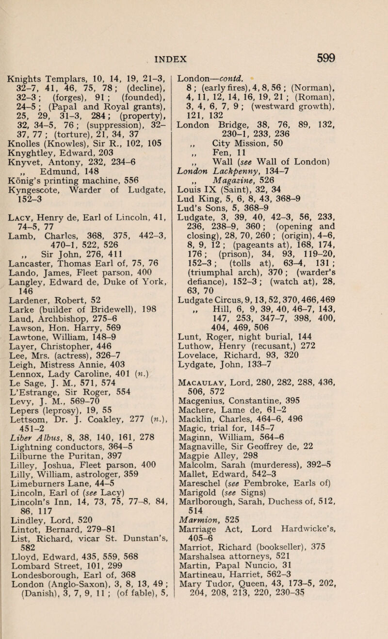 Knights Templars, 10, 14, 19, 21-3, 32-7, 41, 46, 75, 78; (decline), 32-3; (forges), 91 ; (founded), 24-5 ; (Papal and Royal grants), 25, 29, 31-3, 284; (property), 32, 34-5, 76; (suppression), 32- 37, 77 ; (torture), 21, 34, 37 Knolles (Knowles), Sir R., 102, 105 Knyghtley, Edward, 203 Knyvet, Antony, 232, 234-6 ,, Edmund, 148 Konig’s printing machine, 556 Kyngescote, Warder of Ludgate, 152-3 Lacy, Henry de, Earl of Lincoln, 41, 74-5, 77 Lamb, Charles, 368, 375, 442-3, 470-1, 522, 526 „ Sir John, 276, 411 Lancaster, Thomas Earl of, 75, 76 Lando, James, Fleet parson, 400 Langley, Edward de, Duke of York, 146 Lardener, Robert, 52 Larke (builder of Bridewell), 198 Laud, Archbishop, 275-6 Lawson, Hon. Harry, 569 Lawtone, William, 148-9 Layer, Christopher, 446 Lee, Mrs. (actress), 326-7 Leigh, Mistress Annie, 403 Lennox, Lady Caroline, 401 («.) Le Sage, J. M., 571, 574 L’Estrange, Sir Roger, 554 Levy, J. M., 569-70 Lepers (leprosy), 19, 55 Lettsom, Dr. J. Coakley, 277 (w.), 451-2 Liber Albus, 8, 38, 140, 161, 278 Lightning conductors, 364-5 Lilburne the Puritan, 397 Lilley, Joshua, Fleet parson, 400 Lilly, William, astrologer, 359 Limeburners Lane, 44-5 Lincoln, Earl of (see Lacy) Lincoln’s Inn, 14, 73, 75, 77-8, 84, 86, 117 Lindley, Lord, 520 Lintot, Bernard, 279-81 List, Richard, vicar St. Dunstan’s, 582 Lloyd, Edward, 435, 559, 568 Lombard Street, 101, 299 Londesborough, Earl of, 368 London (Anglo-Saxon), 3, 8, 13, 49 ; (Danish), 3, 7, 9, 11 ; (of fable), 5, London—contd. 8; (early fires), 4, 8, 56 ; (Norman), 4, 11, 12, 14, 16, 19, 21 ; (Roman), 3, 4, 6, 7, 9 ; (westward growth), 121 132 London Bridge, 38, 76, 89, 132, 230-1, 233, 236 ,, City Mission, 50 ,, Fen, 11 ,, Wall (see Wall of London) London Lackpenny, 134-7 ,, Magazine, 526 Louis IX (Saint), 32, 34 Lud King, 5, 6, 8, 43, 368-9 Lud’s Sons, 5, 368-9 Ludgate, 3, 39, 40, 42-3, 56, 233, 236, 238-9, 360; (opening and closing), 28, 70, 260 ; (origin), 4-6, 8, 9, 12 ; (pageants at), 168, 174, 176; (prison), 34, 93, 119-20, 152-3; (tolls at), 63-4, 131 ; (triumphal arch), 370 ; (warder’s defiance), 152-3 ; (watch at), 28, 63, 70 Ludgate Circus, 9,13,52,370,466,469 „ Hill, 6, 9, 39, 40, 46-7, 143, 147, 253, 347-7, 398, 400, 404, 469, 506 Lunt, Roger, night burial, 144 Luthow, Henry (recusant,) 272 Lovelace, Richard, 93, 320 Lydgate, John, 133-7 Macaulay, Lord, 280, 282, 288, 436, 506, 572 Macgenius, Constantine, 395 Machere, Lame de, 61-2 Macklin, Charles, 464-6, 496 Magic, trial for, 145-7 Maginn, William, 564-6 Magnaville, Sir Geoffrey de, 22 Magpie Alley, 298 Malcolm, Sarah (murderess), 392-5 Mallet, Edward, 542-3 Mareschel (see Pembroke, Earls of) Marigold (see Signs) Marlborough, Sarah, Duchess of, 512, 514 Marmion, 525 Marriage Act, Lord Hardwicke’s, 405-6 Marriot, Richard (bookseller), 375 Marshalsea attorneys, 521 Martin, Papal Nuncio, 31 Martineau, Harriet, 562-3 Mary Tudor, Queen, 43, 173-5, 202, 204, 208, 213, 220, 230-35
