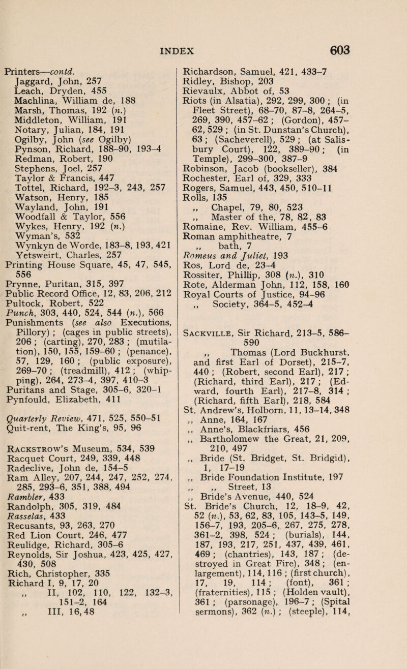 Printers—con td. Jaggard, John, 257 Leach, Dryden, 455 Machlina, William de, 188 Marsh, Thomas, 192 (n.) Middleton, William, 191 Notary, Julian, 184, 191 Ogilby, John (see Ogilby) Pynson, Richard, 188-90, 193-4 Redman, Robert, 190 Stephens, Joel, 257 Taylor & Francis, 447 Tottel, Richard, 192-3, 243, 257 Watson, Henry, 185 Wayland, John, 191 Woodfall & Taylor, 556 Wykes, Henry, 192 (n.) Wyman’s, 532 Wynkyn de Worde, 183-8, 193, 421 Yetsweirt, Charles, 257 Printing House Square, 45, 47, 545, 556 Prynne, Puritan, 315, 397 Public Record Office, 12, 83, 206, 212 Pultock, Robert, 522 Punch, 303, 440, 524, 544 (n.), 566 Punishments (see also Executions, Pillory) ; (cages in public streets), 206 ; (carting), 270, 283 ; (mutila¬ tion), 150, 155, 159-60 ; (penance), 57, 129, 160 ; (public exposure), 269-70 ; (treadmill), 412 ; (whip¬ ping), 264, 273-4, 397, 410-3 Puritans and Stage, 305-6, 320-1 Pynfould, Elizabeth, 411 Quarterly Review, 471, 525, 550-51 Quit-rent, The King’s, 95, 96 Rackstrow’s Museum, 534, 539 Racquet Court, 249, 339, 448 Radeclive, John de, 154-5 Ram Alley, 207, 244, 247, 252, 274, 285, 293-6, 351, 388, 494 Rambler, 433 Randolph, 305, 319, 484 Rasselas, 433 Recusants, 93, 263, 270 Red Lion Court, 246, 477 Reulidge, Richard, 305-6 Reynolds, Sir Joshua, 423, 425, 427, 430, 508 Rich, Christopher, 335 Richard I, 9, 17, 20 „ II, 102, 110, 122, 132-3, 151-2, 164 ,, III, 16,48 Richardson, Samuel, 421, 433-7 Ridley, Bishop, 203 Rievaulx, Abbot of, 53 Riots (in Alsatia), 292, 299, 300 ; (in Fleet Street), 68-70, 87-8, 264-5, 269, 390, 457-62 ; (Gordon), 457- 62, 529 ; (in St. Dunstan’s Church), 63; (Sacheverell), 529 ; (at Salis¬ bury Court), 122, 389-90; (in Temple), 299-300, 387-9 Robinson, Jacob (bookseller), 384 Rochester, Earl of, 329, 333 Rogers, Samuel, 443, 450, 510-11 Rolls, 135 ,, Chapel, 79, 80, 523 ,, Master of the, 78, 82, 83 Romaine, Rev. William, 455-6 Roman amphitheatre, 7 ,, bath, 7 Romeus and Juliet, 193 Ros, Lord de, 23-4 Rossiter, Phillip, 308 (n.), 310 Rote, Alderman Johp, 112, 158, 160 Royal Courts of Justice, 94-96 ,, Society, 364-5, 452-4 Sackville, Sir Richard, 213-5, 586- 590 ,, Thomas (Lord Buckhurst, and first Earl of Dorset), 215-7, 440 ; (Robert, second Earl), 217 ; (Richard, third Earl), 217 ; (Ed¬ ward, fourth Earl), 217-8, 314 ; (Richard, fifth Earl), 218, 584 St. Andrew’s, Holborn, 11, 13-14, 348 ,, Anne, 164, 167 ,, Anne’s, Blackfriars, 456 ,, Bartholomew the Great, 21, 209, 210, 497 ,, Bride (St. Bridget, St. Bridgid), 1, 17-19 ,, Bride Foundation Institute, 197 ,, ,, Street, 13 ,, Bride’s Avenue, 440, 524 St. Bride’s Church, 12, 18-9, 42, 52 (n.), 53, 62, 83, 105, 143-5, 149, 156-7, 193, 205-6, 267, 275, 278, 361-2, 398, 524 ; (burials), 144, 187, 193, 217, 251, 437, 439, 461, 469; (chantries), 143, 187 ; (de¬ stroyed in Great Fire), 348 ; (en¬ largement), 114,116 ; (firstchurch), 17, 19, 114; (font), 361; (fraternities), 115 ; (Holden vault), 361 ; (parsonage), 196-7 ; (Spital sermons), 362 (n.) ; (steeple), 114,