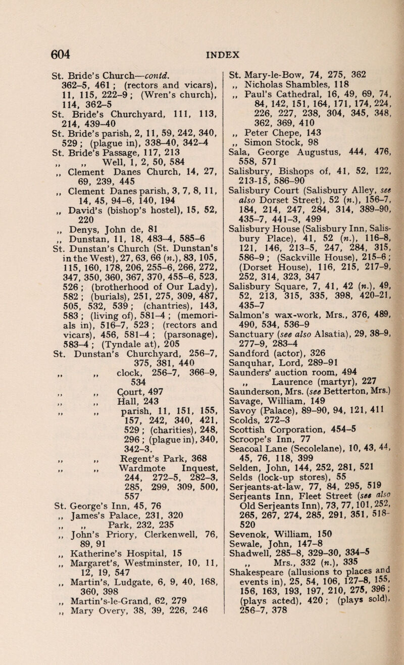 St. Bride’s Church—contd. 362-5, 461 ; (rectors and vicars), 11, 115, 222-9; (Wren’s church), 114, 362-5 St. Bride’s Churchyard, 111, 113, 214 439—40 St. Bride’s parish, 2, 11, 59, 242, 340, 529 ; (plague in), 338-40, 342-4 St. Bride’s Passage, 117, 213 „ „ Well, 1, 2, 50, 584 ,, Clement Danes Church, 14, 27, 69, 239, 445 ,, Clement Danes parish, 3, 7, 8, 11, 14, 45, 94-6, 140, 194 „ David’s (bishop’s hostel), 15, 52, 220 ,, Denys, John de, 81 ,, Dunstan, 11, 18, 483-4, 585-6 St. Dunstan’s Church (St. Dunstan’s in the West), 27, 63, 66 («.), 83, 105, 115, 160, 178, 206, 255-6, 266, 272, 347, 350, 360, 367, 370, 455-6, 523, 526 ; (brotherhood of Our Lady), 582 ; (burials), 251, 275, 309, 487, 505, 532, 539; (chantries), 143, 583 ; (living of), 581-4 ; (memori¬ als in), 516-7, 523 ; (rectors and vicars), 456, 581-4 ; (parsonage), 583-4 ; (Tyndale at), 205 St. Dunstan’s Churchyard, 256-7, 375, 381, 440 ,, ,, clock, 256-7, 366-9, 534 ,, ,, Qourt, 497 Hall, 243 ,, ,, parish, 11, 151, 155, 157, 242, 340, 421, 529 ; (charities), 248, 296 ; (plague in), 340, 342-3. ,, ,, Regent’s Park, 368 ,, ,, Wardmote Inquest, 244, 272-5, 282-3, 285, 299, 309, 500, 557 St. George’s Inn, 45, 76 ,, James’s Palace, 231, 320 ,, „ Park, 232, 235 ,, John’s Priory, Clerkenwell, 76, 89, 91 „ Katherine’s Hospital, 15 ,, Margaret's, Westminster, 10, 11, 12, 19, 547 ,, Martin’s, Ludgate, 6, 9, 40, 168, 360, 398 ,, Martin’s-le-Grand, 62, 279 ,, Mary Overy, 38, 39, 226, 246 St. Mary-le-Bow, 74, 275, 362 ,, Nicholas Shambles, 118 ,, Paul’s Cathedral, 16, 49, 69, 74, 84, 142, 151, 164, 171, 174,224, 226, 227, 238, 304, 345, 348, 362, 369, 410 ,, Peter Chepe, 143 ,, Simon Stock, 98 Sala, George Augustus, 444, 476, 558, 571 Salisbury, Bishops of, 41, 52, 122, 213-15, 586-90 Salisbury Court (Salisbury Alley, see also Dorset Street), 52 («.), 156-7, 184, 214, 247, 284, 314, 389-90, 435-7, 441-3, 499 Salisbury House (Salisbury Inn, Salis¬ bury Place), 41, 52 (n.), 116-8, 121, 146, 213-5, 247, 284, 315, 586-9 ; (Sackville House), 215-6 ; (Dorset House), 116, 215, 217-9, 252, 314, 323, 347 Salisbury Square, 7, 41, 42 («.), 49, 52, 213, 315, 335, 398, 420-21, 435-7 Salmon’s wax-work, Mrs., 376, 489, 490, 534, 536-9 Sanctuary (see also Alsatia), 29, 38-9, 277-9, 283-4 Sandford (actor), 326 Sanquhar, Lord, 289-91 Saunders' auction room, 494 „ Laurence (martyr), 227 Saunderson, Mrs. (see Betterton, Mrs.) Savage, William, 149 Savoy (Palace), 89-90, 94, 121, 411 Scolds, 272-3 Scottish Corporation, 454-5 Scroope’s Inn, 77 Seacoal Lane (Secolelane), 10, 43, 44, 45, 76, 118, 399 Selden, John, 144, 252, 281, 521 Selds (lock-up stores), 55 Serjeants-at-law, 77, 84, 295, 519 Serjeants Inn, Fleet Street (see also Old Serjeants Inn), 73, 77,101,252, 265, 267, 274, 285, 291, 351, 518- 520 Sevenok, William, 150 Sewale, John, 147-8 Shadwell, 285-8, 329-30, 334-5 „ Mrs., 332 («.), 335 Shakespeare (allusions to places and events in), 25, 54, 106, 127-8, 155, 156, 163, 193, 197, 210, 275, 396; (plays acted), 420 ; (plays sold), 256-7, 378