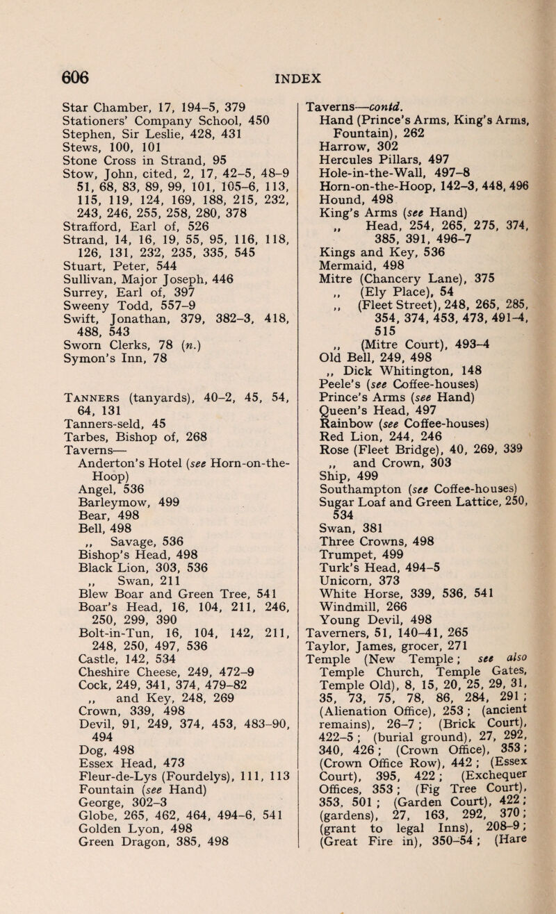 Star Chamber, 17, 194-5, 379 Stationers’ Company School, 450 Stephen, Sir Leslie, 428, 431 Stews, 100, 101 Stone Cross in Strand, 95 Stow, John, cited, 2, 17, 42-5, 48-9 51, 68, 83, 89, 99, 101, 105-6, 113, 115, 119, 124, 169, 188, 215, 232, 243, 246, 255, 258, 280, 378 Strafford, Earl of, 526 Strand, 14, 16, 19, 55, 95, 116, 118, 126, 131, 232, 235, 335, 545 Stuart, Peter, 544 Sullivan, Major Joseph, 446 Surrey, Earl of, 397 Sweeny Todd, 557-9 Swift, Jonathan, 379, 382-3, 418, 488, 543 Sworn Clerks, 78 (n.) Symon’s Inn, 78 Tanners (tanyards), 40-2, 45, 54, 64, 131 Tanners-seld, 45 Tarbes, Bishop of, 268 Taverns— Anderton’s Hotel (see Horn-on-the- Hoop) Angel, 536 Barleymow, 499 Bear, 498 Bell, 498 ,, Savage, 536 Bishop’s Head, 498 Black Lion, 303, 536 ,, Swan, 211 Blew Boar and Green Tree, 541 Boar’s Head, 16, 104, 211, 246, 250, 299, 390 Bolt-in-Tun, 16, 104, 142, 211, 248, 250, 497, 536 Castle, 142, 534 Cheshire Cheese, 249, 472-9 Cock, 249, 341, 374, 479-82 ,, and Key, 248, 269 Crown, 339, 498 Devil, 91, 249, 374, 453, 483-90, 494 Dog, 498 Essex Head, 473 Fleur-de-Lys (Fourdelys), 111, 113 Fountain (see Hand) George, 302-3 Globe, 265, 462, 464, 494-6, 541 Golden Lyon, 498 Green Dragon, 385, 498 Taverns—contd. Hand (Prince’s Arms, King’s Arms, Fountain), 262 Harrow, 302 Hercules Pillars, 497 Hole-in-the-Wall, 497-8 Horn-on-the-Hoop, 142-3, 448, 496 Hound, 498 King’s Arms (see Hand) „ Head, 254, 265, 275, 374, 385, 391, 496-7 Kings and Key, 536 Mermaid, 498 Mitre (Chancery Lane), 375 „ (Ely Place), 54 ,, (Fleet Street), 248, 265, 285, 354, 374, 453, 473, 491-4, 515 ,, (Mitre Court), 493-4 Old Bell, 249, 498 ,, Dick Whitington, 148 Peele’s (see Coffee-houses) Prince’s Arms (see Hand) Queen’s Head, 497 Rainbow (see Coffee-houses) Red Lion, 244, 246 Rose (Fleet Bridge), 40, 269, 339 ,, and Crown, 303 Ship, 499 Southampton (see Coffee-houses) Sugar Loaf and Green Lattice, 250, 534 Swan, 381 Three Crowns, 498 Trumpet, 499 Turk’s Head, 494-5 Unicorn, 373 White Horse, 339, 536, 541 Windmill, 266 Young Devil, 498 Taverners, 51, 140-41, 265 Taylor, James, grocer, 271 Temple (New Temple; see also Temple Church, Temple Gates, Temple Old), 8, 15, 20, 25, 29, 31, 35, 73, 75 , 78, 86, 284 , 291 ; (Alienation Office), 253 ; (ancient remains), 26-7 ; (Brick Court), 422-5 ; (burial ground), 27, 292, 340, 426; (Crown Office), 353; (Crown Office Row), 442 ; (Essex Court), 395, 422 ; (Exchequer Offices, 353 ; (Fig Tree Court), 353, 501 ; (Garden Court), 422 ; (gardens), 27, 163, 292, 370; (grant to legal Inns), 208-9; (Great Fire in), 350-54 ; (Hare