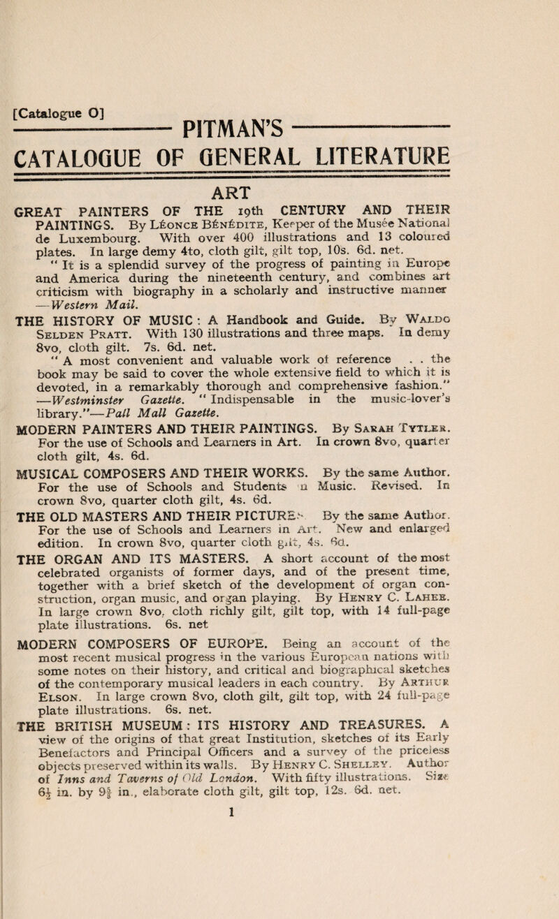 [Catalogue O] PITMAN’S CATALOGUE OF GENERAL LITERATURE ART GREAT PAINTERS OF THE 19th CENTURY AND THEIR PAINTINGS. By L£once B£n£dite, Keeper of the Musee National de Luxembourg. With over 400 illustrations and 13 coloured plates. In large demy 4to, cloth gilt, gilt top, 10s. 6d. net. “It is a splendid survey of the progress of painting in Europe and America during the nineteenth century, and combines art: criticism with biography in a scholarly and instructive manner — Western Mail. THE HISTORY OF MUSIC : A Handbook and Guide. By Waldo Selden Pratt. With 130 illustrations and three maps. In demy 8vo, cloth gilt. 7s. 6d. net. “ A most convenient and valuable work ot reference . . the book may be said to cover the whole extensive held to which it is devoted, in a remarkably thorough and comprehensive fashion.'* —Westminster Gazette. “ Indispensable in the music-lover’s library.”—Pall Mall Gazette. MODERN PAINTERS AND THEIR PAINTINGS. By Sarah Tytler. For the use of Schools and Learners in Art. In crown 8vo, quarter cloth gilt, 4s. 6d. MUSICAL COMPOSERS AND THEIR WORKS. By the same Author. For the use of Schools and Students n Music. Revised. In crown 8vo, quarter cloth gilt, 4s. 6d. THE OLD MASTERS AND THEIR PICTURED By the same Author. For the use of Schools and Learners in Art. New and enlarged edition. In crown 8vo, quarter cloth gdt, 4s. Go. THE ORGAN AND ITS MASTERS. A short account of the most celebrated organists of former days, and of the present time, together with a brief sketch of the development of organ con¬ struction, organ music, and organ playing. By Henry C. Lahee. In large crown 8vo, cloth richly gilt, gilt top, with 14 full-page plate illustrations. 6s. net MODERN COMPOSERS OF EUROPE. Being an account of the most recent musical progress in the various European nations with some notes on their history, and critical and biographical sketches of the contemporary musical leaders in each country. By Arthur Elson. In large crown 8vo, cloth gilt, gilt top, with 24 full-page plate illustrations. 6s. net. THE BRITISH MUSEUM: ITS HISTORY AND TREASURES. A view of the origins of that great Institution, sketches of its Early Benefactors and Principal Officers and a survey of the priceless objects preserved within its walls. By Henry C. Shelley. Author of Inns and Taverns of Old London. With fifty illustrations. Sm 6£ in. by 9f in., elaborate cloth gilt, gilt top, 12s. 6d. net.