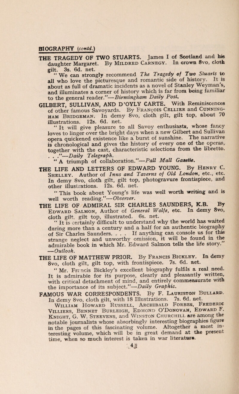 THE TRAGEDY OF TWO STUARTS. James I of Scotland and his daughter Margaret. By Mildred Carnegy. In crown 8vo, cloth gilt. 3s. 6d. net. “ We can strongly recommend The Tragedy of Two Stuarts to all who love the picturesque and romantic side of history. It is about as full of dramatic incidents as a novel of Stanley Weyman’s, and illuminates a corner of history which is far from being familiar to the general reader.—Birmingham Daily Post. GILBERT, SULLIVAN, AND D’OYLY CARTE. With Reminiscences of other famous Savoyards. By FRAN901S Cellier and Cunning¬ ham Bridgeman. In demy 8vo, cloth gilt, gilt top, about 70 illustrations. 12s. 6d. net. “ it will give pleasure to all Savoy enthusiasts, whose fancy loves to linger over the bright days when a new Gilbert and Sullivan opera quickened existence like a burst of sunshine. The narrative is chronological and gives the history of every one of the operas, together with the cast, characteristic selections from the libretto. . . —Daily Telegraph. “ A triumph of collaboration.—Pall Mall Gazette. THE LIFE AND LETTERS OF EDWARD YOUNG. By Henry C. Shelley. Author of Inns and Taverns of Old London, etc., etc. In demy 8vo, cloth gilt, gilt top, photogravure frontispiece, and other illustrations. 12s. 6d. net. “ This book about Young’s life was well worth writing and is well worth reading.—Observer. THE LIFE OF ADMIRAL SIR CHARLES SAUNDERS, K.B. By Edward Salmon, Author of General Wolfe, etc. In demy 8vo, cloth gilt, gilt top, illustrated. 6s. net. “ It is certainly difficult to understand why the world has waited during more than a century and a half for an authentic biography of Sir Charles Saunders. ... If anything can console us for this strange neglect and unworthy omission, it will be found in the admirable book in which Mr. Edward Salmon tells the life story. —Outlook. THE LIFE OF MATTHEW PRIOR. By Francis Bickley. In demy 8vo, cloth gilt, gilt top, with frontispiece. 7s. 6d. net. Mr. Frmcis Bickley’s excellent biography fulfils a real need. It is admirable for its purpose, clearly and pleasantly written with critical detachment of mind, and entirely commensurate with the importance of its subject.—Daily Graphic. FAMOUS WAR CORRESPONDENTS. By F. Lauriston Bullard. In demy 8vo, cloth gilt, with 18 Illustrations. 7s. 6d. net. William Howard Russell, Archibald Forbes, Frederic Villiers, Bennet Burleigh, Edmond O'Donovan, Edward F. Knight, G. W. Steevens, and Winston Churchill are among the notable journalists whose absorbingly interesting biographies figure in the pages of this fascinating volume. Altogether a most in¬ teresting volume, which will be in great demand at the present time, when so much interest is taken in war literature.