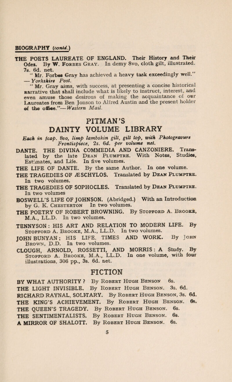 THE POETS LAUREATE OF ENGLAND. Their History and Their Odes. By W. Forbes Gray. In demy 8vo, cloth gilt, illustrated. 7s. 6d. net. “ Mr. Forbes Gray has achieved a heavy task exceedingly well.” — Yorkshire Post. “ Mr. Gray aims, with success, at presenting a concise historical narrative that shall include what is likely to instruct, interest, and even amuse those desirous of making the acquaintance of our Laureates from Ben Jonson to Alfred Austin and the present holder of the office.”—Western Mail. PITMAN’S DAINTY VOLUME LIBRARY Each in fcap. 8vo, limp lambskin gilt, gilt top, with Photogravure Frontispiece, 2s. 6d. per volume net. DANTE. THE DIVINA COMMEDIA AND CANZONIERE. Trans¬ lated by the late Dean Plumptre. With Notes, Studies, Estimates, and Life. In five volumes. THE LIFE OF DANTE. By the same Author. In one volume. THE TRAGEDIES OF ALSCHYLOS. Translated by Dean Plumptre. In two volumes. THE TRAGEDIES OF SOPHOCLES. Translated by Dean Plumptre. In two volumes BOSWELL’S LIFE OF JOHNSON. (Abridged.) With an Introduction by G. K. Chesterton Id. two volumes. THE POETRY OF ROBERT BROWNING. By Stopford A. Brooke, M.A., LL.D. In two volumes. TENNYSON : HIS ART AND RELATION TO MODERN LIFE. By Stopford A. Brooke, M.A., LL.D. In two volumes. JOHN BUNYAN; HIS LIFE, TIMES AND WORK. By John Brown, D.D. In two volumes. CLOUGH, ARNOLD, ROSSETTI, AND MORRIS: A Study. By Stopford A. Brooke, M.A., LL.D. In one volume, with four illustrations, 306 pp., 3s. 6d. net. FICTION BY WHAT AUTHORITY ? By Robert Hugh Benson 6s. THE LIGHT INVISIBLE. By Robert Hugh Benson. 3s. 6d. RICHARD RAYNAL, SOLITARY. By Robert Hugh Benson, 3s. 6d. THE KING'S ACHIEVEMENT. By Robert Hugh Benson. 6s. THE QUEEN'S TRAGEDY. By Robert Hugh Benson. 6s. THE SENTIMENTALISTS. By Robert Hugh Benson. 6s. A MIRROR OF SHALOTT. By Robert Hugh Benson. 6s.