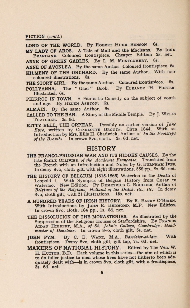 FICTION (contd.) LORD OF THE WORLD. By Robert Hugh Benson 6s. MY LADY OF AROS. A Tale of Mull and the Macleans. By John Brandane. Coloured frontispiece. Cheaper Edition 2s. net. ANNE OF GREEN GABLES. By L. M. Montgomery. 6s. ANNE OF AVONLEA. By the same Author Coloured frontispiece. 6s. KILMENY OF THE ORCHARD. By the same Author. With four coloured illustrations. 6s. THE STORY GIRL. By the same Author. Coloured frontispiece. 6s. POLLYANNA. The “ Glad ” Book. By Eleanor H. Porter. Illustrated, 6s. PIERROT IN TOWN. A Fantastic Comedy on the subject of youth and age. By Helen Ashton. 6s. ALMAIN. By the same Author. 6s. CALLED TO THE BAR. A Story of the Middle Temple. By J. Wells Thatcher. 3s. 6d. KITTY BELL, THE ORPHAN. Possibly an earlier version of Jane Eyre, written by Charlotte Bronte. Circa 1844. With an Introduction by Mrs. Ellis H. Chadwick, Author of In the Footsteps of the Brontes. In crown 8vo, cloth. 2s. 6d. net. HISTORY THE FRANCO-PRUSSIAN WAR AND ITS HIDDEN CAUSES. By the late Iimile Ollivier, of the Academie Frangaise. Translated from the French with an Introduction and Notes by G. Burnham Ives. In demy 8vo, cloth gilt, with eight illustrations, 558 pp., 8s. 6d. net. THE HISTORY OF BELGIUM (1815-1865) Waterloo to the Death of Leopold I. With Synopsis of Belgian History from Caesar to Waterloo. New Edition. By Demetrius C. Boulger, Author of Belgium of the Belgians, Holland of the Dutch, etc., etc. In demy 8vo, cloth gilt, with 21 illustrations. 18s. net. A HUNDRED YEARS OF IRISH HISTORY. By R. Barry O’Brien. With Introductions by John E. Redmond, M.P. New Edition. In crown 8vo, cloth, 184 pp., Is. 6d. net. THE DISSOLUTION OF THE MONASTERIES. As illustrated by the Suppression of the Religious Houses of Staffordshire. By Francis Aidan Hibbert, M.A., of St. John’s College, Cambridge; Head¬ master of Denstone. In crown 8vo, cloth gilt, 5s. net. JOHN PYM. By C. E. Wade, M.A., Barrister-cU-law. With frontispiece. Demy 8vo, cloth gilt, gilt top, 7s. 6d. net. MAKERS OF NATIONAL HISTORY. Edited by The Ven. W. H. Hutton, B.D. Each volume in this series—the aim of which is to do fuller justice to men whose lives have not hitherto been ade¬ quately dealt with—is in crown 8vo„ cloth gilt, with a frontispiece, 3s. 6d. net.