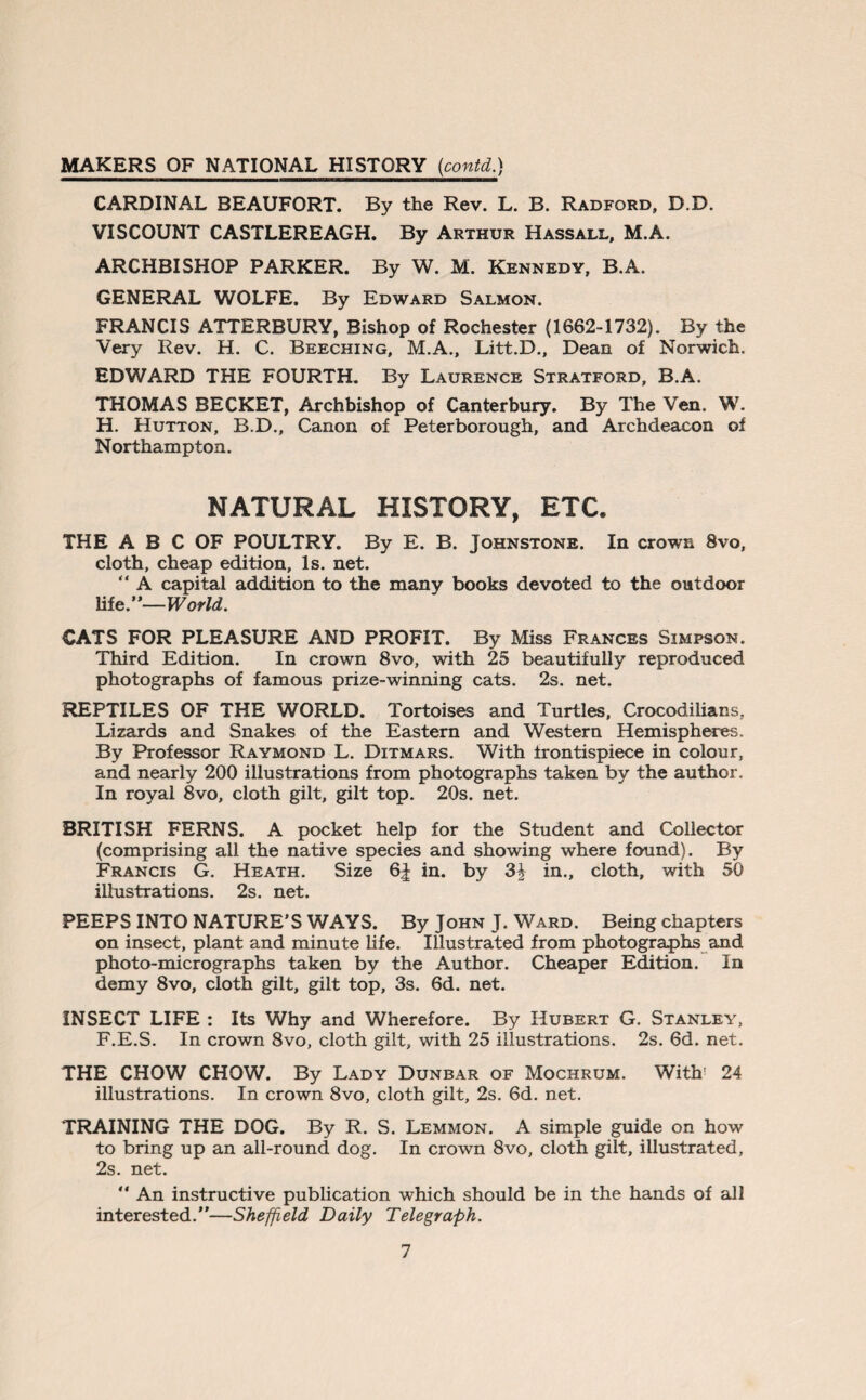 MAKERS OF NATIONAL HISTORY [contd.) CARDINAL BEAUFORT. By the Rev. L. B. Radford, D.D. VISCOUNT CASTLEREAGH. By Arthur Hassall, M.A. ARCHBISHOP PARKER. By W. M. Kennedy, B.A. GENERAL WOLFE. By Edward Salmon. FRANCIS ATTERBURY, Bishop of Rochester (1662-1732). By the Very Rev. H. C. Beeching, M.A., Litt.D., Dean of Norwich. EDWARD THE FOURTH. By Laurence Stratford, B.A. THOMAS BECKET, Archbishop of Canterbury. By The Ven. W. H. Hutton, B.D., Canon of Peterborough, and Archdeacon of Northampton. NATURAL HISTORY, ETC. THE A B C OF POULTRY. By E. B. Johnstone. In crown 8vo, cloth, cheap edition, Is. net. “ A capital addition to the many books devoted to the outdoor life.”— World. CATS FOR PLEASURE AND PROFIT. By Miss Frances Simpson. Third Edition. In crown 8vo, with 25 beautifully reproduced photographs of famous prize-winning cats. 2s. net. REPTILES OF THE WORLD. Tortoises and Turtles, Crocodilians, Lizards and Snakes of the Eastern and Western Hemispheres. By Professor Raymond L. Ditmars. With frontispiece in colour, and nearly 200 illustrations from photographs taken by the author. In royal 8vo, cloth gilt, gilt top. 20s. net. BRITISH FERNS. A pocket help for the Student and Collector (comprising all the native species and showing where found). By Francis G. Heath. Size 6| in. by 3£ in., cloth, with 50 illustrations. 2s. net. PEEPS INTO NATURE’SWAYS. By John J. Ward. Being chapters on insect, plant and minute life. Illustrated from photographs and photo-micrographs taken by the Author. Cheaper Edition. In demy 8vo, cloth gilt, gilt top, 3s. 6d. net. INSECT LIFE : Its Why and Wherefore. By Hubert G. Stanley, F.E.S. In crown 8vo, cloth gilt, with 25 illustrations. 2s. 6d. net. THE CHOW CHOW. By Lady Dunbar of Mochrum. With' 24 illustrations. In crown 8vo, cloth gilt, 2s. 6d. net. TRAINING THE DOG. By R. S. Lemmon. A simple guide on how to bring up an all-round dog. In crown 8vo, cloth gilt, illustrated, 2s. net. ” An instructive publication which should be in the hands of all interested.”—Sheffield Daily Telegraph.