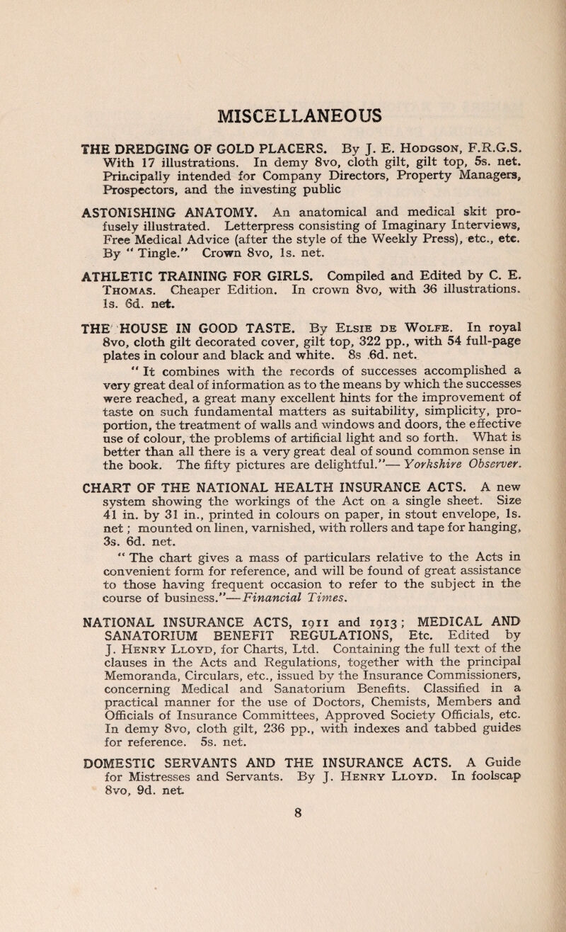 MISCELLANEOUS THE DREDGING OF GOLD PLACERS. By J. E. Hodgson, F.R.G.S. With 17 illustrations. In demy 8vo, cloth gilt, gilt top, 5s. net. Principally intended for Company Directors, Property Managers, Prospectors, and the investing public ASTONISHING ANATOMY. An anatomical and medical skit pro¬ fusely illustrated. Letterpress consisting of Imaginary Interviews, Free Medical Advice (after the style of the Weekly Press), etc., etc. By “ Tingle. Crown 8vo, Is. net. ATHLETIC TRAINING FOR GIRLS. Compiled and Edited by C. E. Thomas. Cheaper Edition. In crown 8vo, with 36 illustrations. Is. 6d. net. THE HOUSE IN GOOD TASTE. By Elsie de Wolfe. In royal 8vo, cloth gilt decorated cover, gilt top, 322 pp., with 54 full-page plates in colour and black and white. 8s ,6d. net.  It combines with the records of successes accomplished a very great deal of information as to the means by which the successes were reached, a great many excellent hints for the improvement of taste on such fundamental matters as suitability, simplicity, pro¬ portion, the treatment of walls and windows and doors, the effective use of colour, the problems of artificial light and so forth. What is better than all there is a very great deal of sound common sense in the book. The fifty pictures are delightful.— Yorkshire Observer. CHART OF THE NATIONAL HEALTH INSURANCE ACTS. A new system showing the workings of the Act on a single sheet. Size 41 in. by 31 in., printed in colours on paper, in stout envelope, Is. net; mounted on linen, varnished, with rollers and tape for hanging, 3s. 6d. net. “ The chart gives a mass of particulars relative to the Acts in convenient form for reference, and will be found of great assistance to those having frequent occasion to refer to the subject in the course of business.—Financial Times. NATIONAL INSURANCE ACTS, 1911 and 1913; MEDICAL AND SANATORIUM BENEFIT REGULATIONS, Etc. Edited by J. Henry Lloyd, for Charts, Ltd. Containing the full text of the clauses in the Acts and Regulations, together with the principal Memoranda, Circulars, etc., issued by the Insurance Commissioners, concerning Medical and Sanatorium Benefits. Classified in a practical manner for the use of Doctors, Chemists, Members and Officials of Insurance Committees, Approved Society Officials, etc. In demy 8vo, cloth gilt, 236 pp., with indexes and tabbed guides for reference. 5s. net. DOMESTIC SERVANTS AND THE INSURANCE ACTS. A Guide for Mistresses and Servants. By J. Henry Lloyd. In foolscap 8vo, 9d. net