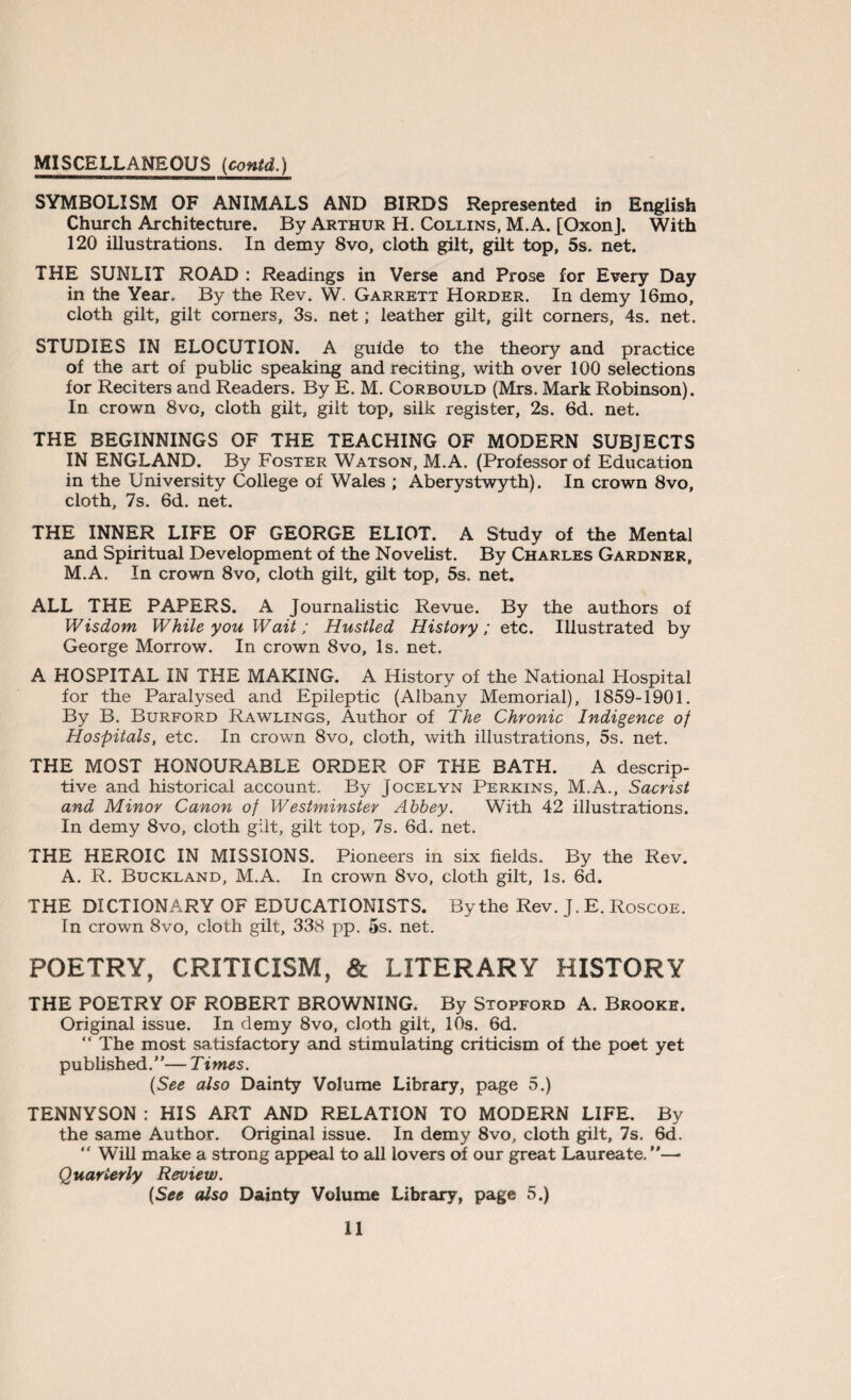 SYMBOLISM OF ANIMALS AND BIRDS Represented in English Church Architecture. By Arthur H. Collins, M.A. [OxonJ. With 120 illustrations. In demy 8vo, cloth gilt, gilt top, 5s. net. THE SUNLIT ROAD : Readings in Verse and Prose for Every Day in the Year. By the Rev. W. Garrett Horder. In demy 16mo, cloth gilt, gilt corners, 3s. net; leather gilt, gilt corners, 4s. net. STUDIES IN ELOCUTION. A guide to the theory and practice of the art of public speaking and reciting, with over 100 selections for Reciters and Readers. By E. M. Corbould (Mrs. Mark Robinson). In crown 8vc, cloth gilt, gilt top, silk register, 2s. 6d. net. THE BEGINNINGS OF THE TEACHING OF MODERN SUBJECTS IN ENGLAND. By Foster Watson, M.A. (Professor of Education in the University College of Wales ; Aberystwyth). In crown 8vo, cloth, 7s. 6d. net. THE INNER LIFE OF GEORGE ELIOT. A Study of the Mental and Spiritual Development of the Novelist. By Charles Gardner, M.A. In crown 8vo, cloth gilt, gilt top, 5s. net. ALL THE PAPERS. A Journalistic Revue. By the authors of Wisdom While you Wait; Hustled History; etc. Illustrated by George Morrow. In crown 8vo, Is. net. A HOSPITAL IN THE MAKING. A History of the National Hospital for the Paralysed and Epileptic (Albany Memorial), 1859-1901. By B. Burford Rawlings, Author of The Chronic Indigence of Hospitals, etc. In crown 8vo, cloth, with illustrations, 5s. net. THE MOST HONOURABLE ORDER OF THE BATH. A descrip¬ tive and historical account. By Jocelyn Perkins, M.A., Sacrist and Minor Canon of Westminster Abbey. With 42 illustrations. In demy 8vo, cloth gilt, gilt top, 7s. 6d. net. THE HEROIC IN MISSIONS. Pioneers in six fields. By the Rev. A. R. Buckland, M.A. In crown 8vo, cloth gilt, Is. 6d. THE DICTIONARY OF EDUCATIONISTS. By the Rev. J. E. Roscoe. In crown 8vo, cloth gilt, 338 pp. 5s. net. POETRY, CRITICISM, & LITERARY HISTORY THE POETRY OF ROBERT BROWNING. By Stopfgrd A. Brooke. Original issue. In demy 8vo, cloth gilt, 10s. 6d. “ The most satisfactory and stimulating criticism of the poet yet published. ’ ’— T imes. {See also Dainty Volume Library, page 5.) TENNYSON : HIS ART AND RELATION TO MODERN LIFE. By the same Author. Original issue. In demy 8vo, cloth gilt, 7s. 6d. “ Will make a strong appeal to all lovers of our great Laureate.”— Quarterly Review. [See also Dainty Volume Library, page 5.)