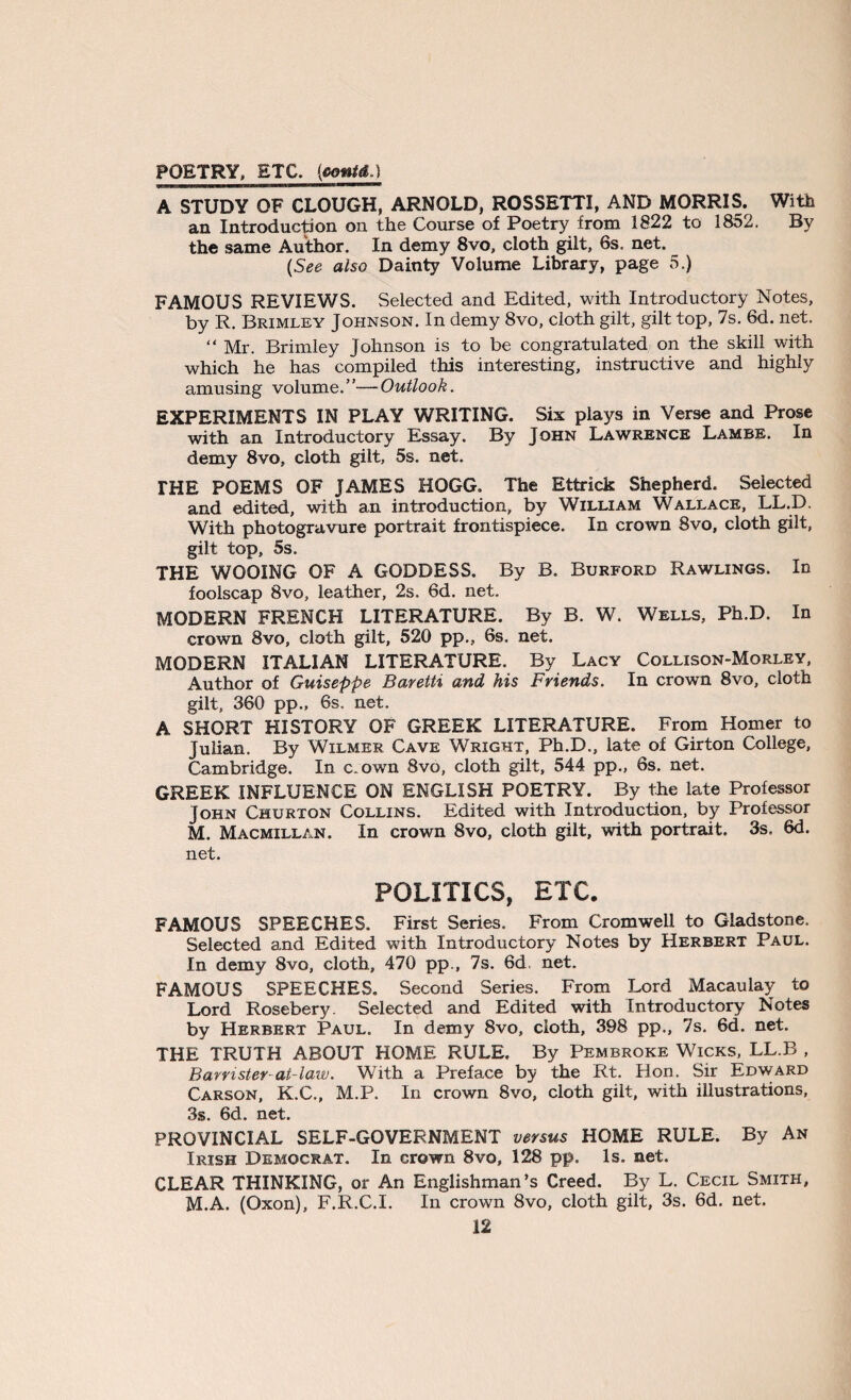 POETRY, ETC. {contd.) A STUDY OF CLOUGH, ARNOLD, ROSSETTI, AND MORRIS. With an Introduction on the Course of Poetry from 1822 to 1852. By the same Author. In demy 8vo, cloth gilt, 6s. net. (See also Dainty Volume Library, page 5.) FAMOUS REVIEWS. Selected and Edited, with Introductory Notes, by R. Brimley Johnson. In demy 8vo, cloth gilt, gilt top, 7s. 6d. net. “Mr. Brimley Johnson is to be congratulated on the skill with which he has compiled this interesting, instructive and highly amusing volume.”—Outlook. EXPERIMENTS IN PLAY WRITING. Six plays in Verse and Prose with an Introductory Essay. By John Lawrence Lambe. In demy 8vo, cloth gilt, 5s. net. THE POEMS OF JAMES HOGG. The Ettrick Shepherd. Selected and edited, with an introduction, by William Wallace, LL.D. With photogravure portrait frontispiece. In crown 8vo, cloth gilt, gilt top, 5s. THE WOOING OF A GODDESS. By B. Burford Rawlings. In foolscap 8vo, leather, 2s. 6d. net. MODERN FRENCH LITERATURE. By B. W. Wells, Ph.D. In crown 8vo, cloth gilt, 520 pp., 6s. net. MODERN ITALIAN LITERATURE. By Lacy Collison-Morley, Author of Guiseppe Baretti and his Friends. In crown 8vo, cloth gilt, 360 pp., 6s. net. A SHORT HISTORY OF GREEK LITERATURE. From Homer to Julian. By Wilmer Cave Wright, Ph.D., late of Girton College, Cambridge. In c.own 8vo, cloth gilt, 544 pp., 6s. net. GREEK INFLUENCE ON ENGLISH POETRY. By the late Professor John Churton Collins. Edited with Introduction, by Professor M. Macmillan. In crown 8vo, cloth gilt, with portrait. 3s, 6d. net. POLITICS, ETC. FAMOUS SPEECHES. First Series. From Cromwell to Gladstone. Selected and Edited with Introductory Notes by Herbert Paul. In demy 8vo, cloth, 470 pp., 7s. 6d net. FAMOUS SPEECHES. Second Series. From Lord Macaulay to Lord Rosebery. Selected and Edited with Introductory Notes by Herbert Paul. In demy 8vo, cloth, 398 pp., 7s. 6d. net. THE TRUTH ABOUT HOME RULE. By Pembroke Wicks, LL.B , Barrister-at-law. With a Preface by the Rt. Hon. Sir Edward Carson, K.C., M.P. In crown 8vo, cloth gilt, with illustrations, 3s. 6d. net. PROVINCIAL SELF-GOVERNMENT versus HOME RULE. By An Irish Democrat. In Grown 8vo, 128 pp. Is. net. CLEAR THINKING, or An Englishman’s Creed. By L. Cecil Smith, M.A. (Oxon), F.R.C.I. In crown 8vo, cloth gilt, 3s. 6d. net.