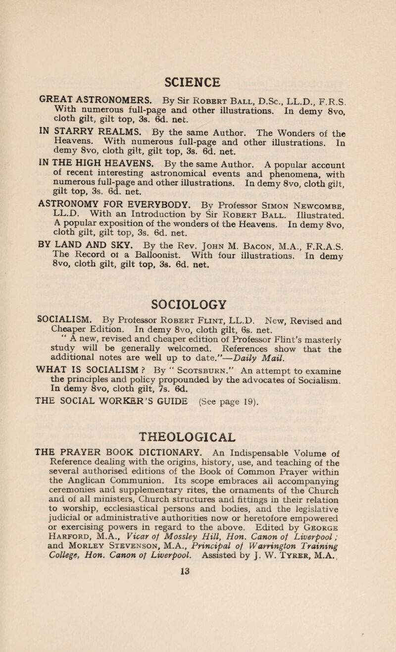 SCIENCE GREAT ASTRONOMERS. By Sir Robert Ball, D.Sc., LL.D., F.R.S With numerous full-page and other illustrations. In demy 8vo, cloth gilt, gilt top, 3s. 6d. net. IN STARRY REALMS. By the same Author. The Wonders of the Heavens. With numerous full-page and other illustrations. In demy 8vo, cloth gilt, gilt top, 3s. 6d. net. IN THE HIGH HEAVENS. By the same Author. A popular account of recent interesting astronomical events and phenomena, with numerous full-page and other illustrations. In demy 8vo, cloth giJt gilt top, 3s. 6d. net. ASTRONOMY FOR EVERYBODY. By Professor Simon Newcombe, LL.D. With an Introduction by Sir Robert Ball. Illustrated. A popular exposition of the wonders of the Heavens. In demy 8vo, cloth gilt, gilt top, 3s. 6d. net. BY LAND AND SKY. By the Rev. John M. Bacon, M.A., F.R.A.S. The Record of a Balloonist. With four illustrations. In demy 8vo, cloth gilt, gilt top, 3s. 6d. net. SOCIOLOGY SOCIALISM. By Professor Robert Flint, LL.D. New, Revised and Cheaper Edition. In demy 8vo, cloth gilt, 6s. net. “ A new, revised and cheaper edition of Professor Flint’s masterly study will be generally welcomed. References show that the additional notes are well up to date.”—Daily Mail. WHAT IS SOCIALISM ? By “ Scotsburn.” An attempt to examine the principles and policy propounded by the advocates of Socialism. In demy 8vo, cloth gilt, 7s. 6d. THE SOCIAL WORKER’S GUIDE (See page 19). THEOLOGICAL THE PRAYER BOOK DICTIONARY. An Indispensable Volume of Reference dealing with the origins, history, use, and teaching of the several authorised editions of the Book of Common Prayer within the Anglican Communion. Its scope embraces aii accompanying ceremonies and supplementary rites, the ornaments of the Church and of all ministers, Church structures and fittings in their relation to worship, ecclesiastical persons and bodies, and the legislative judicial or administrative authorities now or heretofore empowered or exercising powers in regard to the above. Edited by George Harford, M.A., Vicar of Mossley Hill, Hon. Canon of Liverpool; and Morley Stevenson, M.A., Principal of Warrington Training College, Hon. Canon of Liverpool. Assisted by J. W. Tyrer, M.A.