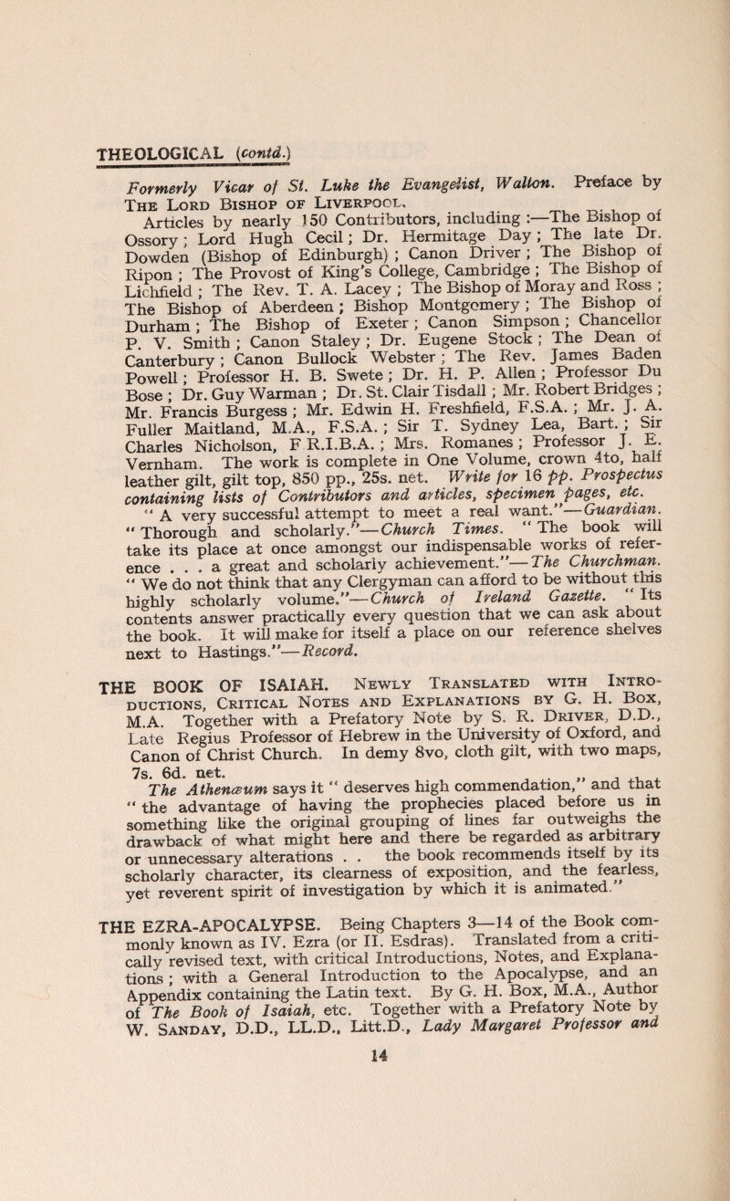 Formerly Vicar of St. Luke the Evangelist, Walton. Preface by The Lord Bishop of Liverpool, Articles by nearly 150 Contributors, including :—The Bishop oi Ossory; Lord Hugh Cecil; Dr. Hermitage Day; The late Dr. Dowden (Bishop of Edinburgh) ; Canon Driver; The Bishop ol Ripon ; The Provost of King’s College, Cambridge ; The Bishop of Lichfield ; The Rev. T. A. Lacey ; The Bishop of Moray and Ross ; The Bishop of Aberdeen; Bishop Montgomery ; The Bishop oi Durham; The Bishop of Exeter; Canon Simpson; Chancellor P V Smith ; Canon Staley ; Dr. Eugene Stock ; The Dean oi Canterbury ; Canon Bullock Webster; The Rev. James Baden Powell; Professor H. B. Swete ; Dr. H. P. Allen; Professor Du Bose ; Dr. Guy Warman ; Dr. St. Clair Tisdall; Mr. Robert Bridges ; Mr. Francis Burgess ; Mr. Edwin H. Freshfieid, F.S.A. ; Mr. J. A. Fuller Maitland, M.A., F.S.A. ; Sir 1. Sydney Lea, Bart. , Sir Charles Nicholson, F R.I.B.A. ; Mrs. Romanes; Professor J E. Vernham. The work is complete in One Volume, crown 4to, hall leather gilt, gilt top, 850 pp., 25s. net. Write for 16 pp. Prospectus containing lists of Contributors and articles, specimen pages, etc. ** A very successful attempt to meet a real want. Guardian. “ Thorough and scholarly,”—Church Times. “ The book will take its place at once amongst our indispensable works of refer¬ ence ... a great and scholarly achievement.”—The Churchman. “ We do not think that any Clergyman can afford to be without this highly scholarly volume.”—Church of Ireland Gazette. Its contents answer practically every question that we can ask about the book. It will make for itself a place on our reference shelves next to Hastings.”—Record. THE BOOK OF ISAIAH. Newly Translated with Intro¬ ductions, Critical Notes and Explanations by G. H. Box, M A. Together with a Prefatory Note by S. R. Driver, D.D., Late Regius Professor of Hebrew in the University of Oxford, and Canon of Christ Church. In demy 8vo, cloth gilt, with two maps, 7s. 6d. net. „ ,, , The A thenceum says it “ deserves high commendation, and that “ the advantage of having the prophecies placed before us in something like the original grouping of lines far outweighs the drawback of what might here and there be regarded as arbitrary or unnecessary alterations . . the book recommends itself by its scholarly character, its clearness of exposition, and the fearless, yet reverent spirit of investigation by which it is animated.” THE EZRA-APOCALYPSE. Being Chapters 3—14 of the Book com¬ monly known as IV. Ezra (or II. Esdras). Translated from a criti¬ cally revised text, with critical Introductions, Notes, and Explana¬ tions ; with a General Introduction to the Apocalypse, and an Appendix containing the Latin text. By G. H. Box, M.A., Author of The Book of Isaiah, etc. Together with a Prefatory Note by W. Sanday, D.D., LL.D., Litt.D., Lady Margaret Professor and