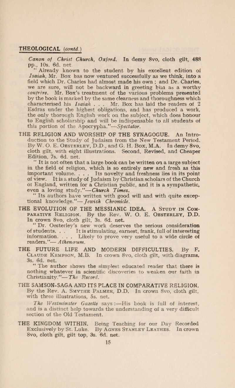 Canon of Christ Church, Oxford. In demy 8vo, cloth gilt, 488 pp., 10s. 6d. net. “ Already known to the student by his excellent edition of Isaiah, Mr. Box has now ventured successfully as we think, into a field which Dr. Charles had almost made his own ; and Dr. Charles, we are sure, will not be backward in greeting him as a worthy confrere. Mr. Box’s treatment of the various problems presented by the book is marked by the same clearness and thoroughness which characterised his Isaiah . . . Mr. Box has laid the readers of 2 Esdras under the highest obligations, and has produced a work, the only thorough English work on the subject, which does honour to English scholarship and will be indispensable to all students of this portion of the Apocrypha.”—Spectator. THE RELIGION AND WORSHIP OF THE SYNAGOGUE. An Intro¬ duction to the Study of Judaism from the New Testament Period. By W. O. E. Oesterley, D.D., and G. H. Box, M.A. In demy 8vo, cloth gilt, with eight illustrations. Second, Revised, and Cheaper Edition, 7s. 6d. net. “ It is not often that a large book can be written on a large subject in the field of religion, which is so entirely new and fresh as this important volume. . . . Its novelty and freshness lies in its point of view. It is a study of Judaism by Christian scholars of the Church oi England, written for a Christian public, and it is a sympathetic, even a loving study.”—Church Times. “ Its authors have written with good will and with quite excep¬ tional knowledge.”— Jewish Chronicle. THE EVOLUTION OF THE MESSIANIC IDEA, A Study in Com¬ parative Religion. By the Rev. W. O. E. Oesterley, D.D. In crown 8vo, cloth gilt, 3s. 6d. net. “ Dr. Oesterley’s newr work deserves the serious consideration of students. . . It is stimulating, earnest, frank, full of interesting information. . . . Likely to prove very useful to a wide circle of readers.”— Athen&um. THE FUTURE LIFE AND MODERN DIFFICULTIES. By F. Claude Kempson, M.B. In crown 8vo, cloth gilt, with diagrams, 3s. 6d. net. ” The author shows the simplest educated reader that there is nothing whatever in scientific discoveries to weaken our faith in Christianity.”—The Record. THE SAMSON-SAGA AND ITS PLACE IN COMPARATIVE RELIGION. By the Rev. A. Smythe Palmer, D.D. In crown 8vo, cloth gilt, with three illustrations, 5s. net. The Westminster Gazette says :—His book is full of interest, and is a distinct help towards the understanding of a very difficult section of the Old Testament. THE KINGDOM WITHIN. Being Teaching for our Day Recorded Exclusively by St. Luke. By Agnes Stanley Leathes. In crown 8vo, cloth gilt, gilt top, 3s. 6d. net.