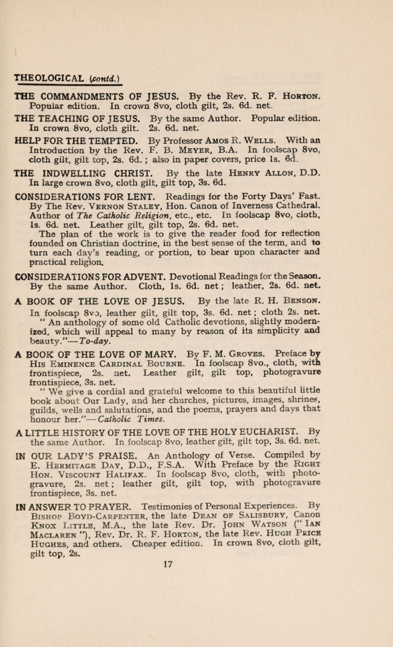 THE COMMANDMENTS OF JESUS. By the Rev. R. F. Horton. Popular edition. In crown 8vo, cloth gilt, 2s. 6d. net. THE TEACHING OF JESUS. By the same Author. Popular edition. In crown 8vo, cloth gilt. 2s. 6d. net. HELP FOR THE TEMPTED. By Professor Amos R. Wells. With an Introduction by the Rev. F. B. Meyer, B.A. In foolscap 8vo. cloth gilt, gilt top, 2s. 6d. ; also in paper covers, price Is. 6d. THE INDWELLING CHRIST. By the late Henry Allon, D.D. In large crown 8vo, cloth gilt, gilt top, 3s. 6d. CONSIDERATIONS FOR LENT. Readings for the Forty Days’ Fast. By The Rev. Vernon Staley, Hon. Canon of Inverness Cathedral. Author of The Catholic Religion, etc., etc. In foolscap 8vo, cloth. Is. 6d. net. Leather gilt, gilt top, 2s. 6d. net. The plan of the work is to give the reader food for reflection founded on Christian doctrine, in the best sense of the term, and to turn each day’s reading, or portion, to bear upon character and practical religion. CONSIDERATIONS FOR ADVENT. Devotional Readings for the Season. By the same Author. Cloth, Is. 6d. net; leather, 2s. 6d. net. A BOOK OF THE LOVE OF JESUS. By the late R. H. Benson. In foolscap 8vo, leather gilt, gilt top, 3s. 6d. net; cloth 2s. net. “ An anthology of some old Catholic devotions, slightly modern¬ ized, which will appeal to many by reason of its simplicity and beauty.”— To-day. A BOOK OF THE LOVE OF MARY. By F. M. Groves. Preface by His Eminence Cardinal Bourne. In foolscap 8vo., cloth, with frontispiece, 2s. net. Leather gilt, gilt top, photogravure frontispiece, 3s. net. “ We give a cordial and grateful welcome to this beautiful little book about Our Lady, and her churches, pictures, images, shrines, guilds, wells and salutations, and the poems, prayers and days that honour her.”—Catholic Times. A LITTLE HISTORY OF THE LOVE OF THE HOLY EUCHARIST. By the same Author. In foolscap 8vo, leather gilt, gilt top, 3s. 6d. net. IN OUR LADY’S PRAISE. An Anthology of Verse. Compiled by E. Hermitage Day, D.D., F.S.A. With Preface by the Right Hon. Viscount Halifax. In foolscap 8vo, cloth, with photo¬ gravure, 2s. net ; leather gilt, gilt top, with photogravure frontispiece, 3s. net. IN ANSWER TO PRAYER. Testimonies of Personal Experiences. By Bishop Boyd-Carpenter, the late Dean of Salisbury, Canon Knox Little, M.A., the late Rev. Dr. John Watson (” Ian Maclaren ), Rev. Dr. R. F. Horton, the late Rev. Hugh Price Hughes, and others. Cheaper edition. In crown 8vo, cloth gilt, gilt top, 2s.