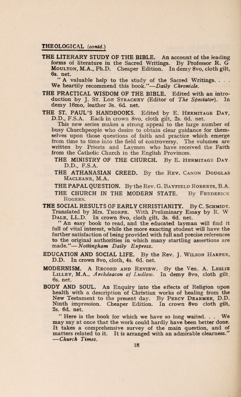 THE LITERARY STUDY OF THE BIBLE. An account of the leading forms of literature in the Sacred Writings. By Professor R. G Moulton, M.A., Ph.D. Cheaper Edition. In demy 8vo, cloth gilt, 6s. net.  A valuable help to the study of the Sacred Writings. . . . We heartily recommend this book/'—Daily Chronicle. THE PRACTICAL WISDOM OF THE BIBLE. Edited with an intro¬ duction by J. St. Lqe Strachey (Editor of The Spectator). In demy 16mo, leather 3s. 6d. net. THE ST. PAUL’S HANDBOOKS. Edited by E. Hermitage Day, D.D., F.S.A. Each in crown 8vo, cloth gilt, 2s. 6d. net. This new series makes a strong appeal to the large number of busy Churchpeople who desire to obtain clear guidance for them¬ selves upon those questions of faith and practice which emerge from time to time into the field of controversy. The volumes are written by Priests and Laymen who have received the Faith from the Catholic Church in the English Provinces. THE MINISTRY OF THE CHURCH. By E. Hermitage Day. D.D., F.S.A. THE ATHANASIAN CREED. By the Rev. Canon Douglas Macleane, M.A. THE PAPAL QUESTION. By the Rev. G. Bayfield Roberts, B. A. THE CHURCH IN THE MODERN STATE. By Frederick Rogers. THE SOCIAL RESULTS OF EARLY CHRISTIANITY. By C. Schmidt. Translated by Mrs. Thorpe. With Preliminary Essay by R. W Dale, LL.D. In crown 8vo, cloth gilt, 3s. 6d. net. “ An easy book to read, and the educated layman will find it full of vital interest, while the more exacting student will have the further satisfaction of being provided with full and precise references to the original authorities in which many startling assertions are made.”—Nottingham Daily Express. EDUCATION AND SOCIAL LIFE. By the Rev. J. Wilson Harper, D.D. In crown 8vo, cloth, 4s. 6d. net. MODERNISM. A Record and Review. By the Ven. A. Leslie Lilley, M.A., Archdeacon of Ludlow. In demy 8vo, cloth gilt, 6s. net. BODY AND SOUL. An Enquiry into the effects of Religion upon health with a description of Christian works of healing from the New Testament to the present day. By Percy Dearmer, D.D. Ninth impression. Cheaper Edition. In crown 8vo cloth gilt, 2s. 6d. net.  Here is the book for which we have so long waited. . . We may say at once that the work could hardly have been better done. It takes a comprehensive survey of the main question, and of matters related to it. It is arranged with an admirable clearness.” —Church Times.