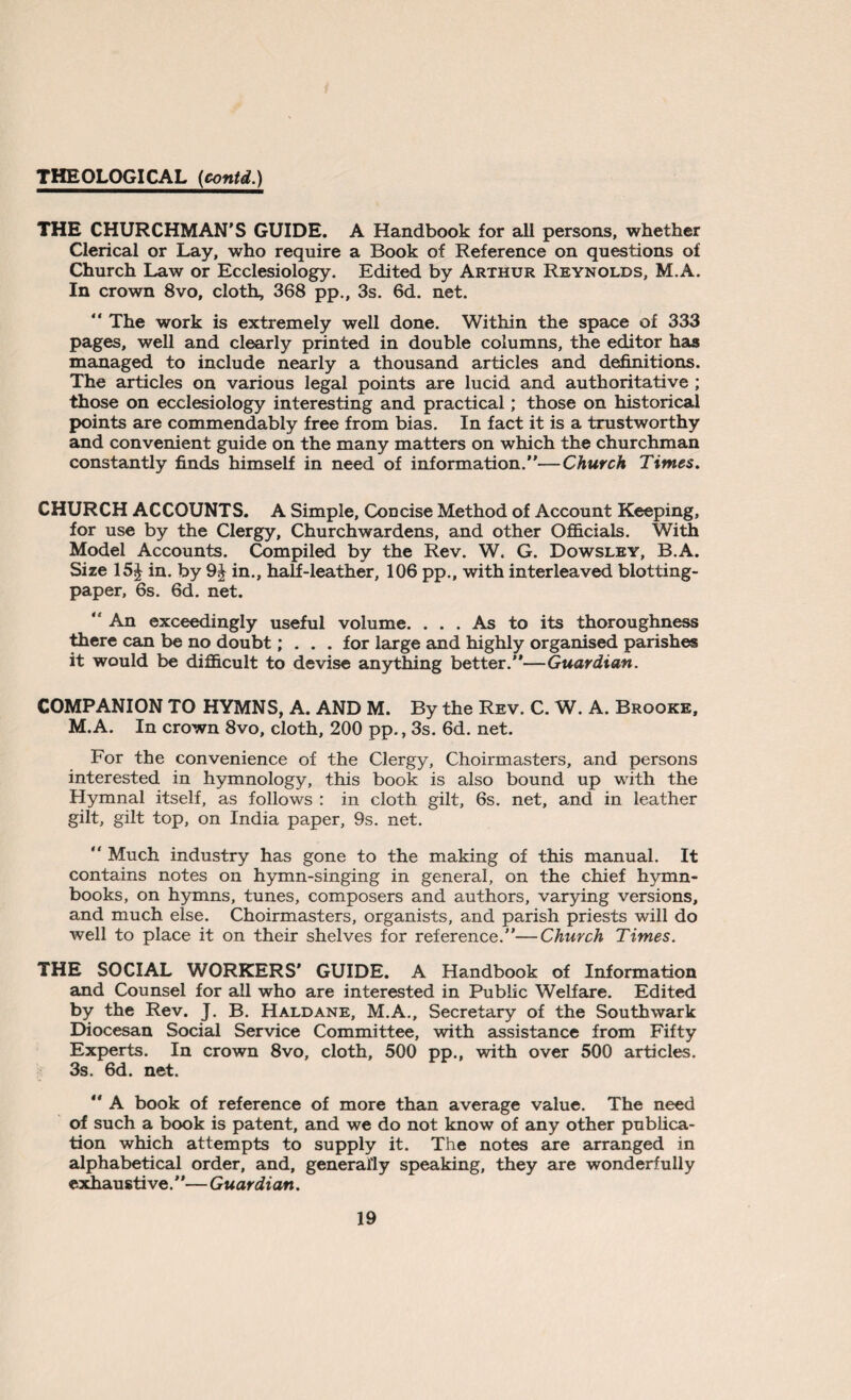 THE CHURCHMAN'S GUIDE. A Handbook for all persons, whether Clerical or Lay, who require a Book of Reference on questions oi Church Law or Ecclesiology. Edited by Arthur Reynolds, M.A. In crown 8vo, cloth, 368 pp., 3s. 6d. net. “ The work is extremely well done. Within the space of 333 pages, well and clearly printed in double columns, the editor has managed to include nearly a thousand articles and definitions. The articles on various legal points are lucid and authoritative ; those on ecclesiology interesting and practical; those on historical points are commendably free from bias. In fact it is a trustworthy and convenient guide on the many matters on which the churchman constantly finds himself in need of information.”—Church Times. CHURCH ACCOUNTS. A Simple, Concise Method of Account Keeping, for use by the Clergy, Churchwardens, and other Officials. With Model Accounts. Compiled by the Rev. W. G. Dowsley, B.A. Size 15J in. by 9J in., half-leather, 106 pp., with interleaved blotting- paper, 6s. 6d. net. “ An exceedingly useful volume. ... As to its thoroughness there can be no doubt; . . . for large and highly organised parishes it would be difficult to devise anything better.”—Guardian. COMPANION TO HYMNS, A. AND M. By the Rev. C. W. A. Brooke, M.A. In crown 8vo, cloth, 200 pp., 3s. 6d. net. For the convenience of the Clergy, Choirmasters, and persons interested in hymnology, this book is also bound up with the Hymnal itself, as follows : in cloth gilt, 6s. net, and in leather gilt, gilt top, on India paper, 9s. net. “ Much industry has gone to the making of this manual. It contains notes on hymn-singing in general, on the chief hymn- books, on hymns, tunes, composers and authors, varying versions, and much else. Choirmasters, organists, and parish priests will do well to place it on their shelves for reference.”—Church Times. THE SOCIAL WORKERS’ GUIDE. A Handbook of Information and Counsel for all who are interested in Public Welfare. Edited by the Rev. J. B. Haldane, M.A., Secretary of the Southwark Diocesan Social Service Committee, with assistance from Fifty Experts. In crown 8vo, cloth, 500 pp., with over 500 articles. 3s. 6d. net. ” A book of reference of more than average value. The need of such a book is patent, and we do not know of any other publica¬ tion which attempts to supply it. The notes are arranged in alphabetical order, and, generally speaking, they are wonderfully exhaustive.”— Guardian.