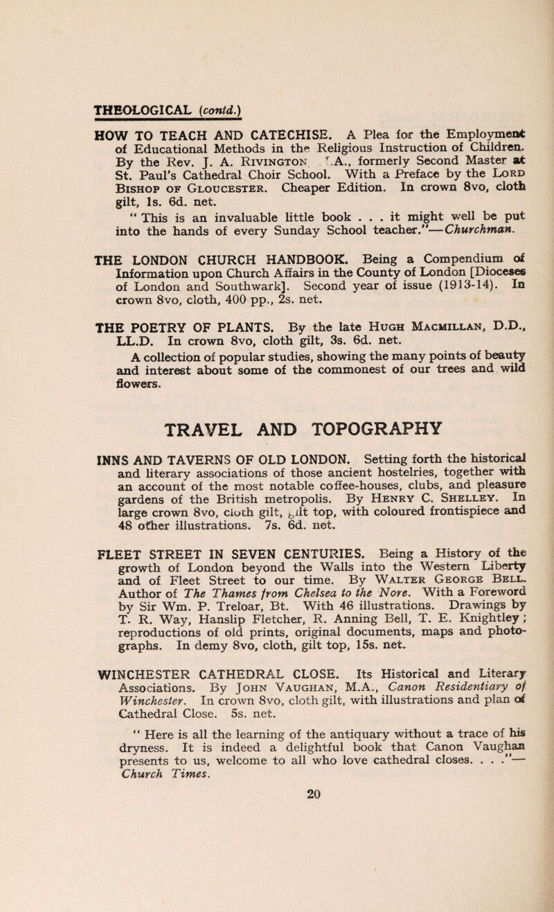 HOW TO TEACH AND CATECHISE. A Plea for the Employment of Educational Methods in the Religious Instruction of Children. By the Rev. J. A. Rivington . hA., formerly Second Master at St. Paul’s Cathedral Choir School. With a Preface by the Lord Bishop of Gloucester. Cheaper Edition. In crown 8vo, cloth gilt. Is. 6d. net. “ This is an invaluable little book ... it might well be put into the hands of every Sunday School teacher.—Churchman. THE LONDON CHURCH HANDBOOK. Being a Compendium of Information upon Church A flairs in the County of London [Dioceses of London and Southwark]. Second year of issue (1913-14). In crown 8vo, cloth, 400 pp., 2s. net. THE POETRY OF PLANTS. By the late Hugh Macmillan, D.D., LL.D. In crown 8vo, cloth gilt, 3s. 6d. net. A collection of popular studies, showing the many points of beauty and interest about some of the commonest of our trees and wild flowers. TRAVEL AND TOPOGRAPHY INNS AND TAVERNS OF OLD LONDON. Setting forth the historical and literary associations of those ancient hostelries, together with an account of the most notable coffee-houses, clubs, and pleasure gardens of the British metropolis. By Henry C. Shelley. In large crown 8vo, cloth gilt, gilt top, with coloured frontispiece and 48 other illustrations. 7s. 6d. net. FLEET STREET IN SEVEN CENTURIES. Being a History of the growth of London beyond the Walls into the Western Liberty and of Fleet Street to our time. By Walter George Bell. Author of The Thames from Chelsea to the Nore. With a Foreword by Sir Wm. P. Treloar, Bt. With 46 illustrations. Drawings by T. R. Way, Hanslip Fletcher, R. Anning Bell, T. E. Knightley ; reproductions of old prints, original documents, maps and photo¬ graphs. In demy 8vo, cloth, gilt top, 15s. net. WINCHESTER CATHEDRAL CLOSE. Its Historical and Literary Associations, By John Vaughan, M.A., Canon Residentiary of Winchester. In crown 8vo, cloth gilt, with illustrations and plan of Cathedral Close. 5s. net. “ Here is all the learning of the antiquary without a trace of his dryness. It is indeed a delightful book that Canon Vaughan presents to us, welcome to all who love cathedral closes. . . .— Church Times.
